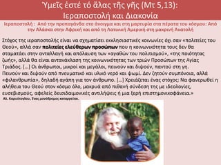 Ὑμεῖς ἐστέ τό ἅλας τῆς γῆς (Μτ 5,13):
Ιεραποστολή και Διακονία
Ιεραποστολή : Από την προπαγάνδα στο άνοιγμα και στη μαρτυρία στα πέρατα του κόσμου: Από
την Αλάσκα στην Αφρική και από τη Λατινική Αμερική στη μακρινή Ανατολή
Στόχος της ιεραποστολής είναι να σχηματίσει εκκλησιαστικές κοινωνίες όχι σαν «πολιτείες του
Θεού», αλλά σαν πολιτείες ελεύθερων προσώπων που η κοινωνικότητα τους δεν θα
σταματάει στην ανταλλαγή και απόλαυση των «αγαθών του πολιτισμού», «της ποιότητας
ζωής», αλλά θα είναι αντανάκλαση της κοινωνικότητας των τριών Προσώπων της Αγίας
Τριάδος. […] Οι άνθρωποι, μικροί και μεγάλοι, πεινούν και διψούν, παντού στη γη.
Πεινούν και διψούν από πνευματικό και υλικό νερό και ψωμί. Δεν ζητούν συμπόνοια, αλλά
«φιλανθρωπία», δηλαδή αγάπη για τον άνθρωπο. […] Χρειάζεται ένας στόχος: Να φανερωθεί η
αλήθεια του Θεού στον κόσμο όλο, μακρυά από πιθανή σύνδεση της με ιδεολογίες,
ευσεβισμούς, αφελείς δεισιδαιμονικές αντιλήψεις ή μια ξερή επιστημονικοφάνεια.»
Αλ. Καρυότογλου, Ένας μονόδρομος καταργείται.
 