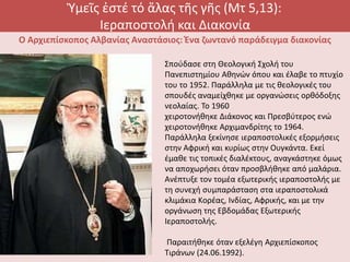 Ὑμεῖς ἐστέ τό ἅλας τῆς γῆς (Μτ 5,13):
Ιεραποστολή και Διακονία
Ο Αρχιεπίσκοπος Αλβανίας Αναστάσιος: Ένα ζωντανό παράδειγμα διακονίας
Σπούδασε στη Θεολογική Σχολή του
Πανεπιστημίου Αθηνών όπου και έλαβε το πτυχίο
του το 1952. Παράλληλα με τις θεολογικές του
σπουδές αναμείχθηκε με οργανώσεις ορθόδοξης
νεολαίας. Το 1960
χειροτονήθηκε Διάκονος και Πρεσβύτερος ενώ
χειροτονήθηκε Αρχιμανδρίτης το 1964.
Παράλληλα ξεκίνησε ιεραποστολικές εξορμήσεις
στην Αφρική και κυρίως στην Ουγκάντα. Εκεί
έμαθε τις τοπικές διαλέκτους, αναγκάστηκε όμως
να αποχωρήσει όταν προσβλήθηκε από μαλάρια.
Ανέπτυξε τον τομέα εξωτερικής ιεραποστολής με
τη συνεχή συμπαράσταση στα ιεραποστολικά
κλιμάκια Kορέας, Iνδίας, Aφρικής, και με την
οργάνωση της Eβδομάδας Eξωτερικής
Iεραποστολής.
Παραιτήθηκε όταν εξελέγη Aρχιεπίσκοπος
Tιράνων (24.06.1992).
 