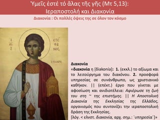 Ὑμεῖς ἐστέ τό ἅλας τῆς γῆς (Μτ 5,13):
Ιεραποστολή και Διακονία
Διακονία : Οι πολλές όψεις της σε όλον τον κόσμο
Διακονία
«διακονία η [δiakonía]: 1. (εκκλ.) το αξίωμα και
το λειτούργημα του διακόνου. 2. προσφορά
υπηρεσίας σε συνάνθρωπο, ως χριστιανικό
καθήκον. || (επέκτ.) έργο που γίνεται με
αφοσίωση και ανιδιοτέλεια: Aφιέρωσε τη ζωή
του στη ~ της επιστήμης. || H Aποστολική
Διακονία της Εκκλησίας της Ελλάδος,
οργανισμός που συντονίζει την ιεραποστολική
δράση της Εκκλησίας.
[λόγ. < ελνστ. διακονία, αρχ. σημ.: `υπηρεσία΄]»
 