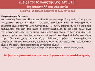 Ὑμεῖς ἐστέ τό ἅλας τῆς γῆς (Μτ 5,13):
Ιεραποστολή και Διακονία
Διακονία : Οι πολλές όψεις της σε όλον τον κόσμο
Η ιεροσύνη ως διακονία
«Η Ιεροσύνη δεν είναι αξίωμα και εξουσία με την κοσμική σημασία, αλλά με την
πνευματική. Σκοπός της είναι η διακονία του λαού. Κάθε λειτούργημα στην
Εκκλησία είναι διακονία. Στην Ορθοδοξία, […] Όπου χάνεται αυτή η συνείδηση,
εμφανίζεται στη ζωή του ιερέα ο επαγγελματισμός. Ο κληρικός όμως είναι
πνευματικός πατέρας και οι πιστοί πνευματικά του τέκνα. Το έργο του. ιδιαίτερα
σήμερα, πρέπει να είναι φωτιστικό και οδηγητικό. Να οδηγεί, δηλαδή, τον κόσμο
στην αλήθεια και χάρη του Χριστού, μεταδίδοντας το μήνυμα της σωτηρίας του
ανθρώπου και της ανθρώπινης κοινωνίας. Όσο πιο πατερικός και παραδοσιακός
είναι ο κληρικός, τόσο περισσότερο σύγχρονος είναι.»
Γκότσης Χ., Μεταλληνός π. Γ., Φίλιας Γ., Ορθόδοξη Πίστη και Λατρεία. Α' Γενικού Λυκείου, ΟΕΔΒ,
Με βάση το παραπάνω κείμενο ποια είναι το έργο που πρέπει να επιτελεί ο κληρικός;
 