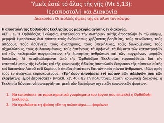 Ὑμεῖς ἐστέ τό ἅλας τῆς γῆς (Μτ 5,13):
Ιεραποστολή και Διακονία
Διακονία : Οι πολλές όψεις της σε όλον τον κόσμο
Η αποστολή της Ορθόδοξης Εκκλησίας ως μαρτυρία αγάπης εν διακονία.
«ΣΤ. . 1. Ἡ Ὀρθόδοξος Ἐκκλησία, ἐπιτελοῦσα τήν σωτήριον αὐτῆς ἀποστολήν ἐν τῷ κόσμῳ,
μεριμνᾷ ἐμπράκτως διά πάντας τούς ἀνθρώπους χρῄζοντας βοηθείας, τούς πεινῶντας, τούς
ἀπόρους, τούς ἀσθενεῖς, τούς ἀναπήρους, τούς ὑπερήλικας, τούς διωκομένους, τούς
αἰχμαλώτους, τούς φυλακισμένους, τούς ἀστέγους, τά ὀρφανά, τά θύματα τῶν καταστροφῶν
καί τῶν πολεμικῶν συγκρούσεων, τῆς ἐμπορίας ἀνθρώπων καί τῶν συγχρόνων μορφῶν
δουλείας. Αἱ καταβαλλόμεναι ὑπό τῆς Ὀρθοδόξου Ἐκκλησίας προσπάθειαι διά τήν
καταπολέμησιν τῆς ἐνδείας καί τῆς κοινωνικῆς ἀδικίας ἀποτελοῦν ἔκφρασιν τῆς πίστεως αὐτῆς
καί διακονίαν Αὐτοῦ τοῦ Κυρίου, ὁ ὁποῖος ἐταύτισεν Ἑαυτόν πρός πάντα ἄνθρωπον, ἰδίως πρός
τούς ἐν ἀνάγκαις εὑρισκομένους: «Ἐφ’ ὅσον ἐποιήσατε ἑνὶ τούτων τῶν ἀδελφῶν μου τῶν
ἐλαχίστων, ἐμοὶ ἐποιήσατε» (Ματθ. κε’, 40). Ἐν τῇ πολυπτύχῳ ταύτῃ κοινωνικῇ διακονίᾳ, ἡ
Ἐκκλησία δύναται νά συνεργάζηται μετά τῶν διαφόρων σχετικῶν κοινωνικῶν φορέων.
1. Να εντοπίσετε τα χαρακτηριστικά γνωρίσματα του έργου που επιτελεί η Ορθόδοξη
Εκκλησία.
2. Να σχολιάσετε τη φράση «Εν τη πολυπτύχω…… φορέων»
 
