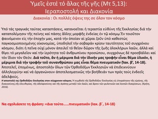 Ὑμεῖς ἐστέ τό ἅλας τῆς γῆς (Μτ 5,13):
Ιεραποστολή και Διακονία
Διακονία : Οι πολλές όψεις της σε όλον τον κόσμο
Ὑπό τάς τραγικάς ταύτας καταστάσεις, κατανοεῖται ἡ τεραστία εὐθύνη τῆς Ἐκκλησίας διά τήν
καταπολέμησιν τῆς πείνης καί πάσης ἄλλης μορφῆς ἐνδείας ἐν τῷ κόσμῳ.Ἕν τοιοῦτον
φαινόμενον εἰς τήν ἐποχήν μας, κατά τήν ὁποίαν αἱ χῶραι ζοῦν ὑπό καθεστώς
παγκοσμιοποιημένης οἰκονομίας, ὑποδηλοῖ τήν σοβαράν κρίσιν ταυτότητος τοῦ συγχρόνου
κόσμου, διότι ἡ πεῖνα οὐχί μόνον ἀπειλεῖ τό θεῖον δῶρον τῆς ζωῆς ὁλοκλήρων λαῶν, ἀλλά καί
θίγει τό μεγαλεῖον καί τήν ἱερότητα τοῦ ἀνθρωπίνου προσώπου, συγχρόνως δέ προσβάλλει καί
τόν ἴδιον τόν Θεόν. Διά τοῦτο, ἄν ἡ μέριμνα διά τήν ἰδικήν μας τροφήν εἶναι θέμα ὑλικόν, ἡ
μέριμνα διά τήν τροφήν τοῦ συνανθρώπου μας εἶναι θέμα πνευματικόν (Ἰακ. β’, 14-18).
Ἀποτελεῖ, ἑπομένως, ἀποστολήν ὅλων τῶν Ὀρθοδόξων Ἐκκλησιῶν νά ἐπιδεικνύουν
ἀλληλεγγύην καί νά ὀργανώνουν ἀποτελεσματικῶς τήν βοήθειάν των πρός τούς ἐνδεεῖς
ἀδελφούς.
Η αποστολή της Ορθοδόξου Εκκλησίας στον σύγχρονον κόσμον, Ἡ συμβολή τῆς Ὀρθοδόξου Ἐκκλησίας εἰς ἐπικράτησιν τῆς εἰρήνης, τῆς
δικαιοσύνης,τῆς ἐλευθερίας, τῆς ἀδελφοσύνης καί τῆς ἀγάπης μεταξύ τῶν λαῶν, καί ἄρσιν τῶν φυλετικῶν καί λοιπῶν διακρίσεων, (Κρήτη,
2016).
Να σχολιάσετε τη φράση: «Δια τούτο……πνευματικόν (Ιακ. β΄, 14-18)
 