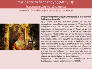 Ὑμεῖς ἐστέ τό ἅλας τῆς γῆς (Μτ 5,13):
Ιεραποστολή και Διακονία
Διακονία : Οι πολλές όψεις της σε όλον τον κόσμο
Οικουμενικός Πατριάρχης Βαρθολομαίος: ο οικουμενικός
διάλογος ως διακονία
«[...] Μόνον δια του διαλόγου μπορεί να επέλεθει
συνεννόησις, συμφιλίωσις και καταλλαγή. Γι’ αυτό και θα
συνεχίσουμε ό,τι και άν μας λένε, όσο και να μας
επικρίνουν, να διαλεγόμεθα και με τη Ρώμη και με την
Αγγλικανική Εκκλησία και με το Π.Σ.Ε. και με την Παγκόσμια
Λουθηρανική Ομοσπονδία και με τις λεγόμενες Αρχαίες
Ανατολικές Εκκλησίες, τους Αρμενίους, τους Κόπτας, τους
Αιθίοπας έως ότου έλθει η μεγάλη και επιφανής ημέρα της
των πάντων ενώσεως για την οποία η Εκκλησία μας σε
κάθε Ακολουθία της, συνεχώς, ανελλιπώς και αδιαλλείπτως
προσεύχεται όταν λέγει... υπέρ της ειρήνης του σύμπαντος
κόσμου, ευσταθείας των Αγίων του Θεού Εκκλησιών και
της των πάντων ενώσεως [...] Αυτό είναι μία από τις
προτεραιότητές μας, από τους ιερούς σκοπούς μας, από τα
ιδανικά και τους στόχους της διακονίας μας.»
Μαγγίνας,Ν. “Βαρθολομαίος: Θα συνεχίσουμε τους
διαλόγους όσο και αν μας επικρίνουν…” (2012).
 