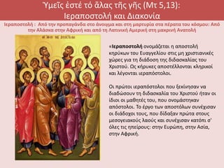 Ὑμεῖς ἐστέ τό ἅλας τῆς γῆς (Μτ 5,13):
Ιεραποστολή και Διακονία
Ιεραποστολή : Από την προπαγάνδα στο άνοιγμα και στη μαρτυρία στα πέρατα του κόσμου: Από
την Αλάσκα στην Αφρική και από τη Λατινική Αμερική στη μακρινή Ανατολή
«Ιεραποστολή ονομάζεται η αποστολή
κηρύκων του Ευαγγελίου στις μη χριστιανικές
χώρες για τη διάδοση της διδασκαλίας του
Χριστού. Ως κήρυκες αποστέλλονται κληρικοί
και λέγονται ιεραπόστολοι.
Οι πρώτοι ιεραπόστολοι που ξεκίνησαν να
διαδώσουν τη διδασκαλία του Χριστού ήταν οι
ίδιοι οι μαθητές του, που ονομάστηκαν
απόστολοι. Το έργο των αποστόλων συνέχισαν
οι διάδοχοι τους, που δίδαξαν πρώτα στους
μεσογειακούς λαούς και συνέχισαν κατόπι σ'
όλες τις ηπείρους: στην Ευρώπη, στην Ασία,
στην Αφρική.
 