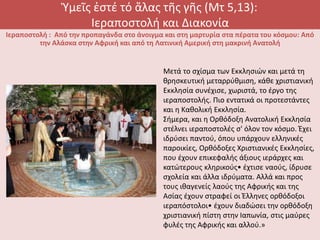 Ὑμεῖς ἐστέ τό ἅλας τῆς γῆς (Μτ 5,13):
Ιεραποστολή και Διακονία
Ιεραποστολή : Από την προπαγάνδα στο άνοιγμα και στη μαρτυρία στα πέρατα του κόσμου: Από
την Αλάσκα στην Αφρική και από τη Λατινική Αμερική στη μακρινή Ανατολή
Μετά το σχίσμα των Εκκλησιών και μετά τη
θρησκευτική μεταρρύθμιση, κάθε χριστιανική
Εκκλησία συνέχισε, χωριστά, το έργο της
ιεραποστολής. Πιο εντατικά οι προτεστάντες
και η Καθολική Εκκλησία.
Σήμερα, και η Ορθόδοξη Ανατολική Εκκλησία
στέλνει ιεραποστολές σ' όλον τον κόσμο. Έχει
ιδρύσει παντού, όπου υπάρχουν ελληνικές
παροικίες, Ορθόδοξες Χριστιανικές Εκκλησίες,
που έχουν επικεφαλής άξιους ιεράρχες και
κατώτερους κληρικούς• έχτισε ναούς, ίδρυσε
σχολεία και άλλα ιδρύματα. Αλλά και προς
τους ιθαγενείς λαούς της Αφρικής και της
Ασίας έχουν στραφεί οι Έλληνες ορθόδοξοι
ιεραπόστολοι• έχουν διαδώσει την ορθόδοξη
χριστιανική πίστη στην Ιαπωνία, στις μαύρες
φυλές της Αφρικής και αλλού.»
 