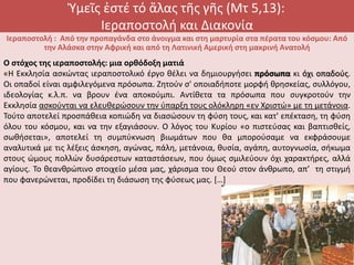 Ὑμεῖς ἐστέ τό ἅλας τῆς γῆς (Μτ 5,13):
Ιεραποστολή και Διακονία
Ιεραποστολή : Από την προπαγάνδα στο άνοιγμα και στη μαρτυρία στα πέρατα του κόσμου: Από
την Αλάσκα στην Αφρική και από τη Λατινική Αμερική στη μακρινή Ανατολή
Ο στόχος της ιεραποστολής: μια ορθόδοξη ματιά
«Η Εκκλησία ασκώντας ιεραποστολικό έργο θέλει να δημιουργήσει πρόσωπα κι όχι οπαδούς.
Οι οπαδοί είναι αμφιλεγόμενα πρόσωπα. Ζητούν σ' οποιαδήποτε μορφή θρησκείας, συλλόγου,
ιδεολογίας κ.λ.π. να βρουν ένα αποκούμπι. Αντίθετα τα πρόσωπα που συγκροτούν την
Εκκλησία ασκούνται να ελευθερώσουν την ύπαρξη τους ολόκληρη «εν Χριστώ» με τη μετάνοια.
Τούτο αποτελεί προσπάθεια κοπιώδη να διασώσουν τη φύση τους, και κατ' επέκταση, τη φύση
όλου του κόσμου, και να την εξαγιάσουν. Ο λόγος του Κυρίου «ο πιστεύσας και βαπτισθείς,
σωθήσεται», αποτελεί τη συμπύκνωση βιωμάτων που θα μπορούσαμε να εκφράσουμε
αναλυτικά με τις λέξεις άσκηση, αγώνας, πάλη, μετάνοια, θυσία, αγάπη, αυτογνωσία, σήκωμα
στους ώμους πολλών δυσάρεστων καταστάσεων, που όμως σμιλεύουν όχι χαρακτήρες, αλλά
αγίους. Το θεανθρώπινο στοιχείο μέσα μας, χάρισμα του Θεού στον άνθρωπο, απ’’ τη στιγμή
που φανερώνεται, προδίδει τη διάσωση της φύσεως μας. […]
 