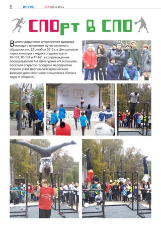 CПОрт в СПО
Вцелях сохранения и укрепления здоровья
молодого поколения путем активного
образа жизни, 22 октября 2016 г. в Центральном
парке культуры и отдыха студенты групп
КК-131, ТО-131 и АТ-161, в сопровождении
преподавателей А.А.Щекатурина и К.А.Сенцова,
посетили открытое городское мероприятие
второго этапа фестиваля Всероссийского
физкультурно-спортивного комплекса «Готов к
труду и обороне».
2 ИСТОК 2 0 1 6 |Ок тябр ь
 