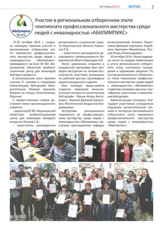 Участие в региональном отборочном этапе
чемпионата профессионального мастерства среди
людей с инвалидностью «АБИЛИМПИКС»
19-20 октября 2016 г. студен-
ты колледжа приняли участие в
региональном отборочном эта-
пе чемпионата профессиональ-
ного мастерства среди людей с
инвалидностью «Абилимпикс»,
проводимого на базе БУ ВО «Во-
ронежский областной реабили-
тационный центр для инвалидов
молодого возраста».
В региональном этапе приняли
участие 31 человек в следующих
компетенциях: Веб-дизайн, Бисе-
роплетение, Вязание крючком,
Вязание на спицах, Лозоплетение,
Портной.
С приветственным словом вы-
ступили члены организационного
комитета:
– директор БУ ВО «Воронежский
областной реабилитационный
центр для инвалидов молодого
возраста» Осипов С.А.;
– заместитель руководителя
департамента социальной защи-
ты Воронежской области Новиц-
кая Е.В.;
– заместитель руководителя де-
партамента промышленности Во-
ронежской области Бригадин И.И.
После церемонии открытия и
концертной программы был про-
веден инструктаж по технике без-
опасности, участники размещены
по рабочим местам, произведена
выдача конкурсного задания.
Наш колледж представляли
студенты отделения вычисли-
тельной техники по компетенции
Веб-дизайн: Юрчак Игорь Викто-
рович, Тарасюк Дмитрий Борисо-
вич, Масленников Владислав Вла-
димирович.
Экспертами регионального
чемпионата по профессиональ-
ному мастерству среди людей с
инвалидностью «Абилимпикс» вы-
ступили преподаватели кафедры
вычислительной техники: Решет-
ников Дмитрий Сергеевич, Короб-
кина Виктория Михайловна, Рыс-
цов Игорь Александрович.
20 октября 2016 г. были подведе-
ны итоги по каждой компетенции
и итоги регионального отбороч-
ного этапа, состоялось награж-
дение и церемония закрытия. По
итогам регионального отборочно-
го этапа чемпионата профессио-
нального мастерства среди людей
с инвалидностью «Абилимпикс»
студентам колледжа вручены сер-
тификаты участников в компетен-
ции Веб-дизайн.
Администрация колледжа бла-
годарит участников, сотрудников
отделения вычислительной тех-
ники и экспертов регионального
отборочного этапа чемпионата
профессионального мастерства
среди людей с инвалидностью
«Абилимпикс».
3ИСТОКОк тябрь|2016
 