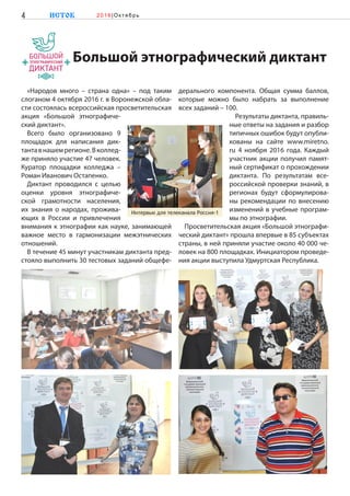 Большой этнографический диктант
«Народов много – страна одна» – под таким
слоганом 4 октября 2016 г. в Воронежской обла-
сти состоялась всероссийская просветительская
акция «Большой этнографиче-
ский диктант».
Всего было организовано 9
площадок для написания дик-
тантавнашемрегионе.Вколлед-
же приняло участие 47 человек.
Куратор площадки колледжа –
Роман Иванович Остапенко.
Диктант проводился с целью
оценки уровня этнографиче-
ской грамотности населения,
их знания о народах, прожива-
ющих в России и привлечения
внимания к этнографии как науке, занимающей
важное место в гармонизации межэтнических
отношений.
В течение 45 минут участникам диктанта пред-
стояло выполнить 30 тестовых заданий общефе-
дерального компонента. Общая сумма баллов,
которые можно было набрать за выполнение
всех заданий – 100.
Результаты диктанта, правиль-
ные ответы на задания и разбор
типичных ошибок будут опубли-
кованы на сайте www.miretno.
ru 4 ноября 2016 года. Каждый
участник акции получил памят-
ный сертификат о прохождении
диктанта. По результатам все-
российской проверки знаний, в
регионах будут сформулирова-
ны рекомендации по внесению
изменений в учебные програм-
мы по этнографии.
Просветительская акция «Большой этнографи-
ческий диктант» прошла впервые в 85 субъектах
страны, в ней приняли участие около 40 000 че-
ловек на 800 площадках. Инициатором проведе-
ния акции выступила Удмуртская Республика.
Интервью для телеканала Россия-1
4 ИСТОК 2 0 1 6 |Ок тябр ь
 