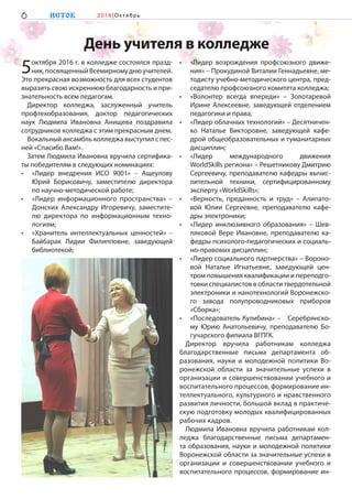 День учителя в колледже
5октября 2016 г. в колледже состоялся празд-
ник,посвященныйВсемирномуднюучителей.
Это прекрасная возможность для всех студентов
выразить свою искреннюю благодарность и при-
знательность всем педагогам.
Директор колледжа, заслуженный учитель
профтехобразования, доктор педагогических
наук Людмила Ивановна Анищева поздравила
сотрудников колледжа с этим прекрасным днем.
Вокальный ансамбль колледжа выступил с пес-
ней «Спасибо Вам!».
Затем Людмила Ивановна вручила сертифика-
ты победителям в следующих номинациях:
•	 «Лидер внедрения ИСО 9001» – Ащеулову
Юрий Борисовичу, заместителю директора
по научно-методической работе;
•	 «Лидер информационного пространства» –
Донских Александру Игоревичу, заместите-
лю директора по информационным техно-
логиям;
•	 «Хранитель интеллектуальных ценностей» –
Байбарак Лидии Филипповне, заведующей
библиотекой;
•	 «Лидер возрождения профсоюзного движе-
ния» – Прокудиной Виталии Геннадьевне, ме-
тодисту учебно-методического центра, пред-
седателю профсоюзного комитета колледжа;
•	 «Волонтер всегда впереди» – Золотаревой
Ирине Алексеевне, заведующей отделением
педагогики и права;
•	 «Лидер облачных технологий» – Десятничен-
ко Наталье Викторовне, заведующей кафе-
дрой общеобразовательных и гуманитарных
дисциплин;
•	 «Лидер международного движения
WorldSkills региона» – Решетникову Дмитрию
Сергеевичу, преподавателю кафедры вычис-
лительной техники, сертифицированному
эксперту «WorldSkills»;
•	 «Верность, преданность и труд» – Алипато-
вой Юлии Сергеевне, преподавателю кафе-
дры электроники;
•	 «Лидер инклюзивного образования» – Шев-
ляковой Вере Ивановне, преподавателю ка-
федры психолого-педагогических и социаль-
но-правовых дисциплин;
•	 «Лидер социального партнерства» – Вороно-
вой Наталье Игнатьевне, заведующей цен-
тром повышения квалификации и переподго-
товки специалистов в области твердотельной
электроники и нанотехнологий Воронежско-
го завода полупроводниковых приборов
«Сборка»;
•	 «Последователь Кулибина» –  Серебрянско-
му Юрию Анатольевичу, преподавателю Бо-
гучарского филиала ВГПГК.
Директор вручила работникам колледжа
благодарственные письма департамента об-
разования, науки и молодежной политики Во-
ронежской области за значительные успехи в
организации и совершенствовании учебного и
воспитательного процессов, формирование ин-
теллектуального, культурного и нравственного
развития личности, большой вклад в практиче-
скую подготовку молодых квалифицированных
рабочих кадров.
Людмила Ивановна вручила работникам кол-
леджа благодарственные письма департамен-
та образования, науки и молодежной политики
Воронежской области за значительные успехи в
организации и совершенствовании учебного и
воспитательного процессов, формирование ин-
6 ИСТОК 2 0 1 6 |Ок тябр ь
 