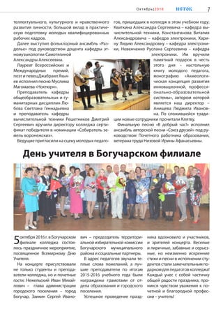 День учителя в Богучарском филиале
5октября 2016 г. в Богучарском
филиале колледжа состоя-
лось праздничное мероприятие,
посвященное Всемирному Дню
Учителя.
На концерте присутствовали
не только студенты и препода-
ватели колледжа, но и почетные
гости: Нежельский Иван Михай-
лович –  глава администрации
городского поселения – город
Богучар, Заикин Сергей Ивано-
вич – председатель территори-
альной избирательной комиссии
Богучарского муниципального
района и социальные партнеры.
В адрес педагогов звучали те-
плые слова пожеланий, а луч-
шие преподаватели по итогам
2015-2016 учебного года были
награждены грамотами от от-
дела образования и городского
поселения.
Успешное проведение празд-
ника вдохновило и участников,
и зрителей концерта. Веселые
и лиричные, забавные и серьез-
ные, но неизменно искренние
стихи и песни в исполнении сту-
дентов стали замечательным по-
даркомдляпедагоговколледжа!
Каждый унес с собой частичку
общей радости праздника, про-
никся чувством уважения к по-
четной и благородной профес-
сии – учитель!
теллектуального, культурного и нравственного
развития личности, большой вклад в практиче-
скую подготовку молодых квалифицированных
рабочих кадров.
Далее выступил фольклорный ансамбль «Раз-
долье» под руководством доцента кафедры эт-
номузыкологии Самотягиной
Александры Алексеевны.
Лауреат Всероссийских и
Международных премий,
поэт и певец Джабраил Яхья-
ев исполнил песню Муслима
Магомаева «Ноктюрн».
Преподаватель кафедры
общеобразовательных и гу-
манитарных дисциплин Лю-
бова Светлана Геннадьевна
и преподаватель кафедры
вычислительной техники Решетников Дмитрий
Сергеевич вручили директору колледжа серти-
фикат победителя в номинации «Собиратель зе-
мель воронежских».
Ведущие пригласили на сцену молодых педаго-
гов, пришедших в колледж в этом учебном году:
Квиткина Александра Сергеевича – кафедра вы-
числительной техники, Константинова Виталия
Александровича – кафедра электроники, Хари-
ну Лидию Александровну – кафедра электрони-
ки, Невенченко Руслана Сергеевича – кафедра
электроники. Им вручили
памятный подарок в честь
этого дня – настольную
книгу молодого педагога,
монографию «Акмеологи-
ческая концепция развития
инновационной, професси-
онально-образовательной
системы», автором которой
является наш директор –
Анищева Людмила Иванов-
на. По сложившейся тради-
ции новые сотрудники прочитали Клятву.
Финальную песню «В добрый час!» исполнил
ансамбль авторской песни «Союз друзей» под ру-
ководством Почетного работника образования,
ветерана труда Низовой Ирины Афанасьевны.
7ИСТОКОк тябрь|2016
 