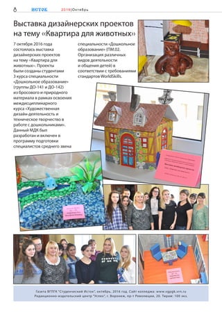 7 октября 2016 года
состоялась выставка
дизайнерских проектов
на тему ‹‹Квартира для
животных››. Проекты
были созданы студентами
3 курса специальности
«Дошкольное образование»
(группы ДО-141 и ДО-142)
из бросового и природного
материала в рамках освоения
междисциплинарного
курса «Художественная
дизайн-деятельность и
техническое творчество в
работе с дошкольниками».
Данный МДК был
разработан и включен в
программу подготовки
специалистов среднего звена
специальности «Дошкольное
образование» (ПМ.02.
Организация различных
видов деятельности
и общения детей) в
соответствии с требованиями
стандартов WorldSkills.
8 ИСТОК 2 0 1 6 |Ок тябр ь
Газета ВГПГК “Студенческий Исток“, октябрь, 2016 год. Сайт колледжа: www.vgpgk.vrn.ru
Редакционно-издательский центр “Успех“, г. Воронеж, пр-т Революции, 20. Тираж: 100 экз.
Выставка дизайнерских проектов
на тему ‹‹Квартира для животных››
 