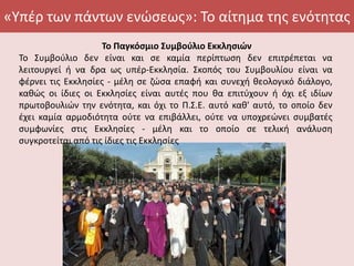 «Υπέρ των πάντων ενώσεως»: Το αίτημα της ενότητας
Το Παγκόσμιο Συμβούλιο Εκκλησιών
Το Συμβούλιο δεν είναι και σε καμία περίπτωση δεν επιτρέπεται να
λειτουργεί ή να δρα ως υπέρ-Εκκλησία. Σκοπός του Συμβουλίου είναι να
φέρνει τις Εκκλησίες - μέλη σε ζώσα επαφή και συνεχή θεολογικό διάλογο,
καθώς οι ίδιες οι Εκκλησίες είναι αυτές που θα επιτύχουν ή όχι εξ ιδίων
πρωτοβουλιών την ενότητα, και όχι το Π.Σ.Ε. αυτό καθ' αυτό, το οποίο δεν
έχει καμία αρμοδιότητα ούτε να επιβάλλει, ούτε να υποχρεώνει συμβατές
συμφωνίες στις Εκκλησίες - μέλη και το οποίο σε τελική ανάλυση
συγκροτείται από τις ίδιες τις Εκκλησίες
 