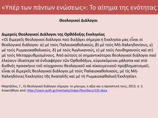 «Υπέρ των πάντων ενώσεως»: Το αίτημα της ενότητας
Θεολογικοί Διάλογοι
Διμερείς Θεολογικοί Διάλογοι της Ορθόδοξης Εκκλησίας
«Οἱ διμερεῖς θεολογικοί διάλογοι πού διεξάγει σήμερα ἡ Ἐκκλησία μας εἶναι οἱ
θεολογικοί διάλογοι: α) μέ τούς Παλαιοκαθολικούς, β) μέ τούς Μή-Χαλκηδονίους, γ)
μέ τούς Ρωμαιοκαθολικούς, δ) μέ τούς Ἀγγλικανούς, ε) μέ τούς Λουθηρανούς καί στ)
μέ τούς Μεταρρυθμισμένους. Ἀπό αὐτούς οἱ σημαντικότεροι θεολογικοί διάλογοι πού
ἑλκύουν ἰδιαίτερα τό ἐνδιαφέρον τῶν Ὀρθοδόξων, εὑρισκόμενοι μάλιστα καί στό
διεθνές προσκήνιο τοῦ σύγχρονου θεολογικοῦ καί οἰκουμενικοῦ προβληματισμοῦ,
εἶναι οἱ διμερεῖς θεολογικοί διάλογοι μέ τούς Παλαιοκαθολικούς, μέ τίς Μή-
Χαλκηδόνιες Ἐκκλησίες τῆς Ἀνατολῆς καί μέ τή Ρωμαιοκαθολική Ἐκκλησία».
Μαρτζέλος, Γ., Οι θεολογικοί διάλογοι σήμερα: το μήνυμα, η αξία και η προοπτική τους, 2013, σ. 2.
Ανακτήθηκε από: http://users.auth.gr/martzelo/index.files/docs/135.docx
 