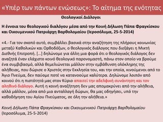 «Υπέρ των πάντων ενώσεως»: Το αίτημα της ενότητας
Θεολογικοί Διάλογοι
Η έννοια του θεολογικού διαλόγου μέσα από την Κοινή Δήλωση Πάπα Φραγκίσκου
και Οικουμενικού Πατριάρχη Βαρθολομαίου (Ιεροσόλυμα, 25-5-2014)
«4.- Για τον σκοπό αυτό, συμβάλλει βασικά στην αναζήτηση της πλήρους κοινωνίας
μεταξύ Καθολικών και Ορθοδόξων, ο θεολογικός διάλογος που διεξάγει η Μικτή
Διεθνής Επιτροπή. […] δηλώνομε για άλλη μια φορά ότι ο θεολογικός διάλογος δεν
αναζητά έναν ελάχιστο κοινό θεολογικό παρονομαστή, πάνω στον οποίο να βρούμε
ένα συμβιβασμό, αλλά θεμελιώνεται μάλλον στην εμβάθυνση ολόκληρης της
αλήθειας, που δώρισε ο Χριστός στην Εκκλησία του, και την οποία, κινούμενοι από το
Άγιο Πνεύμα, δεν παύομε ποτέ να κατανοούμε καλύτερα. Δηλώνομε λοιπόν από
κοινού ότι η πιστότητά μας στον Κύριο απαιτεί την αδελφική συνάντηση και τον
αληθινό διάλογο. Αυτή η κοινή αναζήτηση δεν μας απομακρύνει από την αλήθεια,
αλλά μάλλον, μέσα από μια ανταλλαγή δώρων, θα μας οδηγήσει, υπό την
καθοδήγηση του Αγίου Πνεύματος, σε όλη την αλήθεια.»
Κοινή Δήλωση Πάπα Φραγκίσκου και Οικουμενικού Πατριάρχη Βαρθολομαίου
(Ιεροσόλυμα, 25-5-2014)
 