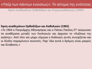 «Υπέρ των πάντων ενώσεως»: Το αίτημα της ενότητας
Άρση αναθεμάτων Ορθοδόξων και Ρωμαιοκαθολικών (1965)
Άρση αναθεμάτων Ορθοδόξων και Καθολικών (1965)
«Το 1964 ο Πατριάρχης Αθηναγόρας και ο Πάπας Παύλος ΣT' ακύρωσαν
τα αναθέματα μεταξύ των Εκκλησιών και άρχισαν το «διάλογο της
αγάπης». Από τότε και μέχρι σήμερα ο διάλογος αυτός συνεχίζεται και
οι δίοδοι παραμένουν ανοικτές. Παρ' όλα αυτά ο δρόμος είναι μακρύς
και δύσβατος.»
 