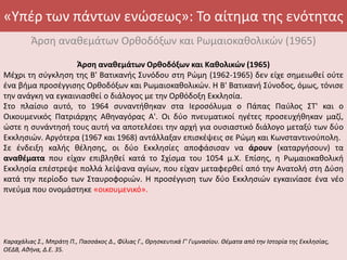 «Υπέρ των πάντων ενώσεως»: Το αίτημα της ενότητας
Άρση αναθεμάτων Ορθοδόξων και Ρωμαιοκαθολικών (1965)
Άρση αναθεμάτων Ορθοδόξων και Καθολικών (1965)
Μέχρι τη σύγκληση της Β' Βατικανής Συνόδου στη Ρώμη (1962-1965) δεν είχε σημειωθεί ούτε
ένα βήμα προσέγγισης Ορθοδόξων και Ρωμαιοκαθολικών. Η Β' Βατικανή Σύνοδος, όμως, τόνισε
την ανάγκη να εγκαινιασθεί ο διάλογος με την Ορθόδοξη Εκκλησία.
Στο πλαίσιο αυτό, το 1964 συναντήθηκαν στα Ιεροσόλυμα ο Πάπας Παύλος ΣΤ' και ο
Οικουμενικός Πατριάρχης Αθηναγόρας Α'. Οι δύο πνευματικοί ηγέτες προσευχήθηκαν μαζί,
ώστε η συνάντησή τους αυτή να αποτελέσει την αρχή για ουσιαστικό διάλογο μεταξύ των δύο
Εκκλησιών. Αργότερα (1967 και 1968) αντάλλαξαν επισκέψεις σε Ρώμη και Κωνσταντινούπολη.
Σε ένδειξη καλής θέλησης, οι δύο Εκκλησίες αποφάσισαν να άρουν (καταργήσουν) τα
αναθέματα που είχαν επιβληθεί κατά το Σχίσμα του 1054 μ.Χ. Επίσης, η Ρωμαιοκαθολική
Εκκλησία επέστρεψε πολλά λείψανα αγίων, που είχαν μεταφερθεί από την Ανατολή στη Δύση
κατά την περίοδο των Σταυροφοριών. Η προσέγγιση των δύο Εκκλησιών εγκαινίασε ένα νέο
πνεύμα που ονομάστηκε «οικουμενικό».
Καραχάλιας Σ., Μπράτη Π., Πασσάκος Δ., Φίλιας Γ., Θρησκευτικά Γ' Γυμνασίου. Θέματα από την Ιστορία της Εκκλησίας,
ΟΕΔΒ, Αθήνα, Δ.Ε. 35.
 