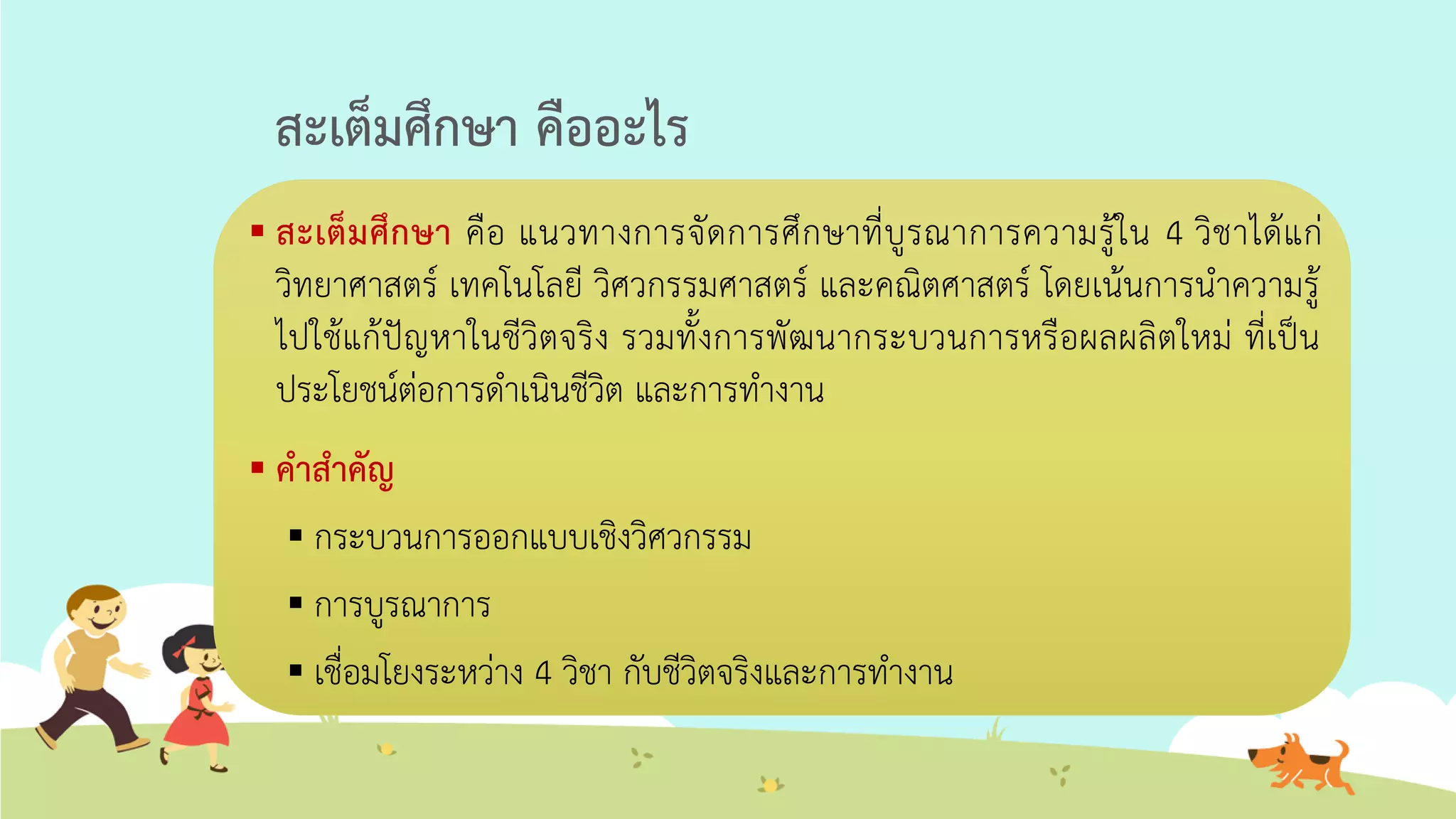 สะเต็มศึกษา คืออะไร
 สะเต็มศึกษา คือ แนวทางการจัดการศึกษาที่บูรณาการความรู้ใน 4 วิชาได้แก่
วิทยาศาสตร์ เทคโนโลยี วิศวกรรมศาสตร์ และคณิตศาสตร์ โดยเน้นการนาความรู้
ไปใช้แก้ปัญหาในชีวิตจริง รวมทั้งการพัฒนากระบวนการหรือผลผลิตใหม่ ที่เป็น
ประโยชน์ต่อการดาเนินชีวิต และการทางาน
 คาสาคัญ
 กระบวนการออกแบบเชิงวิศวกรรม
 การบูรณาการ
 เชื่อมโยงระหว่าง 4 วิชา กับชีวิตจริงและการทางาน
 