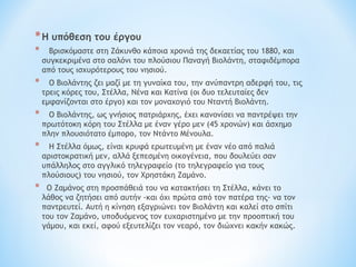 *Η υπόθεση του έργου
* Βρισκόμαστε στη Ζάκυνθο κάποια χρονιά της δεκαετίας του 1880, και
συγκεκριμένα στο σαλόνι του πλούσιου Παναγή Βιολάντη, σταφιδέμπορα
από τους ισχυρότερους του νησιού.
* Ο Βιολάντης ζει μαζί με τη γυναίκα του, την ανύπαντρη αδερφή του, τις
τρεις κόρες του, Στέλλα, Νένα και Κατίνα (οι δυο τελευταίες δεν
εμφανίζονται στο έργο) και τον μοναχογιό του Νταντή Βιολάντη.
* Ο Βιολάντης, ως γνήσιος πατριάρχης, έχει κανονίσει να παντρέψει την
πρωτότοκη κόρη του Στέλλα με έναν γέρο μεν (45 χρονών) και άσχημο
πλην πλουσιότατο έμπορο, τον Ντάντο Μένουλα.
* Η Στέλλα όμως, είναι κρυφά ερωτευμένη με έναν νέο από παλιά
αριστοκρατική μεν, αλλά ξεπεσμένη οικογένεια, που δουλεύει σαν
υπάλληλος στο αγγλικό τηλεγραφείο (το τηλεγραφείο για τους
πλούσιους) του νησιού, τον Χρηστάκη Ζαμάνο.
* Ο Ζαμάνος στη προσπάθειά του να κατακτήσει τη Στέλλα, κάνει το
λάθος να ζητήσει από αυτήν -και όχι πρώτα από τον πατέρα της- να τον
παντρευτεί. Αυτή η κίνηση εξαγριώνει τον Βιολάντη και καλεί στο σπίτι
του τον Ζαμάνο, υποδυόμενος τον ευχαριστημένο με την προοπτική του
γάμου, και εκεί, αφού εξευτελίζει τον νεαρό, τον διώχνει κακήν κακώς.
 