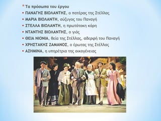 *Τα πρόσωπα του έργου
• ΠΑΝΑΓΗΣ ΒΙΟΛΑΝΤΗΣ, ο πατέρας της Στέλλας
• ΜΑΡΙΑ ΒΙΟΛΑΝΤΗ, σύζυγος του Παναγή
• ΣΤΕΛΛΑ ΒΙΟΛΑΝΤΗ, η πρωτότοκη κόρη
• ΝΤΑΝΤΗΣ ΒΙΟΛΑΝΤΗΣ, ο γιός
• ΘΕΙΑ ΝΙΟΝΙΑ, θεία της Στέλλας, αδερφή του Παναγή
• ΧΡΗΣΤΑΚΗΣ ΖΑΜΑΝΟΣ, ο έρωτας της Στέλλας
• ΑΣΗΜΙΝΑ, η υπηρέτρια της οικογένειας
 