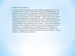 * Αγαπητό μου ημερολόγιο,
* Ο πατέρας μου σήμερα έμαθε για την ανταλλαγή γραμμάτων μου με τον
Χριστάκη Ζαμάνο . Όταν με είδε, έβαλε τις φωνές. Προσπάθησα να του
εξηγήσω πως τον αγαπώ , μα κάθε μου πρόταση σαν τενεκές λαδού που
ρίχνεται στη φωτιά, τον εξόργιζε ολοένα και περισσότερο .Εκείνη την
στιγμή ήταν το λιγότερο που με ενδιέφερε .Το μόνο που είχα στο μυαλό
μου ήταν να διεκδικήσω το δικαιώματά μου . Είμαι σίγουρη πως αν με
έβλεπε ο Χριστάκης θα ήταν περήφανος για μένα . Μετά από κάποια ώρα
ο πατέρας μου είπε ότι αρκετά με ανέχτηκε . Με έσυρε από τα μαλλιά
μέχρι το δωμάτιο μου και άρχισε να με χτυπάει . Τα χτυπήματα όμως δεν
πονούσαν . Όταν , βλέπεις κάποιον να πονά για τις απόψεις του και τα
πιστεύω του , το λιγότερο που τον νοιάζει εκείνη την στιγμή είναι ο
σωματικός πόνος .Έπειτα από αυτό με κλείδωσε μέσα , από όπου και
γράφω . Δεν ξέρω πόσο καιρό θα είμαι εδώ και ούτε με νοιάζει , όχι όσο
ξέρω πως ο Χριστάκης με περιμένει.
 