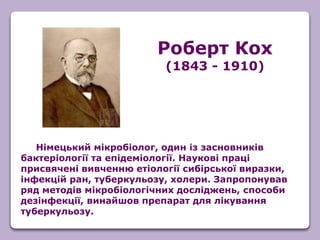 Німецький мікробіолог, один із засновників
бактеріології та епідеміології. Наукові праці
присвячені вивченню етіології сибірської виразки,
інфекцій ран, туберкульозу, холери. Запропонував
ряд методів мікробіологічних досліджень, способи
дезінфекції, винайшов препарат для лікування
туберкульозу.
Роберт Кох
(1843 - 1910)
 