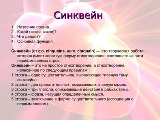 СинквейнСинквейн
1. Название органа.
2. Какой (какая, какое)?
3. Что делает?
4. Основная функция.
Синквейн (от фр. cinquains, англ. cinquain) — это творческая работа,
которая имеет короткую форму стихотворения, состоящего из пяти
нерифмованных строк.
Синквейн – это не простое стихотворение, а стихотворение,
написанное по следующим правилам:
1 строка – одно существительное, выражающее главную тему
cинквейна.
2 строка – два прилагательных, выражающих главную мысль.
3 строка – три глагола, описывающие действия в рамках темы.
4 строка – фраза, несущая определенный смысл.
5 строка – заключение в форме существительного (ассоциация с
первым словом).
 
