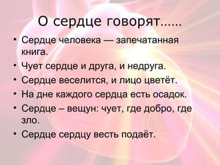 О сердце говорят……
• Сердце человека — запечатанная
книга.
• Чует сердце и друга, и недруга.
• Сердце веселится, и лицо цветёт.
• На дне каждого сердца есть осадок.
• Сердце – вещун: чует, где добро, где
зло.
• Сердце сердцу весть подаёт.
 