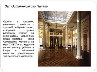 Зал Останкінського Палацу
Однією з головних,
визначних пам’яток є
художній набірний паркет,
створений руками
російських кріпаків під
керівництвом “дерев’яних
справ майстра” Івана
Семеновича Мочаліна на
межі ХVІІІ-ХІХ ст. Художній
паркет палацу увійшов в
історію як унікальний
пам’ятник декоративного
та інтер’єрного мистецтва.
 