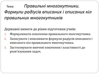Тема: Правильні многокутники.
Формули радіусів вписаних і описаних кіл
правильних многокутників
Державні вимоги до рівня підготовки учнів:
1. Формулювати означення правильного многокутника.
2. Записувати і пояснювати формули радіусів вписаного і
описаного кіл правильного многокутника.
3. Застосовувати вивчені означення і властивості до
розв’язування задач.
 