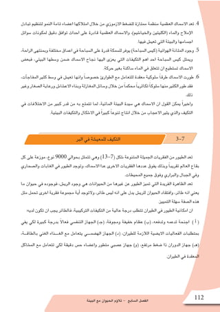 ‫البيئة‬ ‫مع‬ ‫الحيوان‬ ‫ؤم‬�‫تال‬ - ‫ال�سابع‬ ‫الف�صل‬ 112
‫تبادل‬ ‫لتنظيم‬ ‫النمو‬ ‫تامة‬ ‫اع�ضاء‬ ‫امتالكها‬ ‫خالل‬ ‫من‬ ‫االزموزي‬ ‫لل�ضغط‬ ‫ممتازة‬ ‫منظمة‬ ‫العظمية‬ ‫اال�سماك‬ ‫تعد‬ .4
‫�سوائل‬ ‫لمكونات‬ ‫دقيق‬ ‫توافق‬ ‫احداث‬ ‫على‬ ‫قادرة‬ ‫العظمية‬ ‫واال�سماك‬ ،)‫والخيا�شيم‬ ‫(الكليتين‬ ‫والماء‬ ‫إمالح‬‫ل‬‫ا‬
.‫فيها‬ ‫تعي�ش‬ ‫التي‬ ‫والبيئة‬ ‫اج�سامها‬
،‫الراحة‬ ‫وبمنتهى‬ ‫مختلفة‬ ‫اعماق‬ ‫في‬ ‫ال�سباحة‬ ‫على‬ ‫قدرة‬ ‫لل�سمكة‬ ‫يوفر‬ )‫ال�سباحة‬ ‫(كي�س‬ ‫الهوائية‬ ‫المثانة‬ ‫وجود‬ .5
‫فبع�ض‬ ،‫البيئي‬ ‫و�سطها‬ ‫�ضمن‬ ‫اال�سماك‬ ‫نجاح‬ ‫اليها‬ ‫يعزى‬ ‫التي‬ ‫التكيفات‬ ‫اهم‬ ‫احد‬ ‫ال�سباحة‬ ‫كي�س‬ ‫ويمثل‬
.‫حركة‬ ‫بغير‬ ‫�ساكنة‬ ‫الماء‬ ‫في‬ ‫تتعلق‬ ‫ان‬ ‫ت�ستطيع‬ ‫اال�سماك‬
،‫آت‬�‫المفاج‬ ‫كثير‬ ‫و�سط‬ ‫في‬ ‫تعي�ش‬ ‫وانها‬ ً‫ا‬‫خ�صو�ص‬ ‫الطوارئ‬ ‫مع‬ ‫للتعامل‬ ‫معقدة‬ ‫�سلوكية‬ ً‫ا‬‫طرق‬ ‫اال�سماك‬ ‫طورت‬ .6
‫وغير‬‫ال�صغار‬‫ورعاية‬‫االع�شا�ش‬‫وبناء‬‫المغازلة‬‫و�سائل‬‫خالل‬‫من‬ ً‫ا‬‫محكم‬ ً‫ا‬‫تكاثري‬ ً‫ا‬‫�سلوك‬‫منها‬‫الكثير‬‫طور‬‫فقد‬
.‫ذلك‬
‫في‬ ‫االختالفات‬ ‫من‬ ‫كبير‬ ‫قدر‬ ‫من‬ ‫به‬ ‫تتمتع‬ ‫لما‬ ،‫المائية‬ ‫البيئة‬ ‫�سيدة‬ ‫هي‬ ‫اال�سماك‬ ‫ان‬ ‫القول‬ ‫يمكن‬ ً‫ا‬‫واخير‬
.‫البيئية‬ ‫والتكيفات‬ ‫اال�شكال‬ ‫في‬ ً‫ا‬‫كبير‬ ً‫ا‬‫تنوع‬ ‫انتاج‬ ‫خالل‬ ‫من‬ ‫االعجاب‬ ‫يثير‬ ‫والذي‬ ‫التكيف‬
‫البر‬ ‫في‬ ‫للمعي�شة‬ ‫التكيف‬ 3-7
‫كل‬ ‫على‬ ‫موزعة‬ ،‫نوع‬ 9000 ‫بحوالي‬ ‫تتمثل‬ ‫وهي‬ )13-7( ‫�شكل‬ ‫المتنوعة‬ ‫الجميلة‬ ‫الفقريات‬ ‫من‬ ‫الطيور‬ ‫تعد‬
‫وال�صحاري‬ ‫الغابات‬ ‫في‬ ‫الطيور‬ ‫وتوجد‬ ،‫اال�سماك‬ ‫عدا‬ ‫االخرى‬ ‫الفقريات‬ ‫عددها‬ ‫يفوق‬ ‫وبذلك‬ ً‫ا‬‫تقريب‬ ‫العالم‬ ‫بقاع‬
.‫المحيطات‬ ‫جميع‬ ‫وفوق‬ ‫والبراري‬ ‫الجبال‬ ‫وفي‬
‫ما‬ ‫حيوان‬ ‫في‬ ‫فوجوده‬ ،‫الري�ش‬ ‫وجود‬ ‫هي‬ ‫الحيوانات‬ ‫من‬ ‫غيرها‬ ‫عن‬ ‫الطيور‬ ‫تميز‬ ‫التي‬ ‫الفريدة‬ ‫الظاهرة‬ ‫تعد‬
‫مثل‬ ‫تحمل‬ ‫اخرى‬ ‫فقرية‬ ‫مجموعة‬ ‫أية‬� ‫والتوجد‬ ،‫طائر‬ ‫لي�س‬ ‫انه‬ ‫على‬ ‫يدل‬ ‫للري�ش‬ ‫الحيوان‬ ‫وافتقاد‬ ،‫طائر‬ ‫انه‬ ‫يعني‬
.‫التمييز‬ ‫�سهلة‬ ‫ال�صفة‬ ‫هذه‬
:‫لديه‬ ‫تكون‬ ‫ان‬ ‫يجب‬ ‫فالطائر‬ ،‫التركيبية‬ ‫التكيفات‬ ‫من‬ ‫عالية‬ ‫درجة‬ ‫تتطلب‬ ‫الطيران‬ ‫في‬ ‫الطيور‬ ‫امكانية‬ ‫ان‬
‫يفي‬ ‫لكي‬ ‫كبيرة‬ ‫بدرجة‬ ً‫ال‬‫فعا‬ ‫التنف�سي‬ ‫الجهاز‬ )‫(جـ‬ ،‫ومجوفة‬ ‫خفيفة‬ ‫عظام‬ )‫(ب‬ ،‫وتدفعه‬ ‫تدعمه‬ ‫اجنحة‬ ) ‫أ‬� (
،‫بالطاقـــة‬ ‫الغني‬ ‫الغـــــذاء‬ ‫مع‬ ‫يتعامل‬ ‫اله�ضمــــي‬ ‫الجهاز‬ )‫(د‬ ،‫للطيران‬ ‫الالزمة‬ ‫االي�ضية‬ ‫الفعاليات‬ ‫بمتطلبات‬
‫الم�شاكل‬ ‫مع‬ ‫تتعامل‬ ‫لكي‬ ‫دقيقة‬ ‫ح�س‬ ‫واع�ضاء‬ ‫متطور‬ ‫ع�صبي‬ ‫جهاز‬ )‫(و‬ ،‫مرتفع‬ ‫�ضغط‬ ‫ذا‬ ‫الدوران‬ ‫جهاز‬ )‫(هـ‬
.‫الطيران‬ ‫في‬ ‫المعقدة‬
 