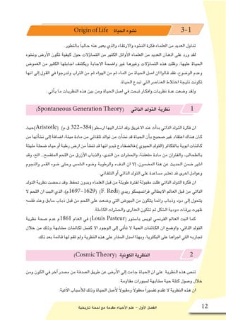 ‫تاريخية‬ ‫لمحة‬ ‫مع‬ ‫مقدمة‬ ‫أحياء‬‫ل‬‫ا‬ ‫علم‬ - ‫أول‬‫ل‬‫ا‬ ‫الف�صل‬ 12
Origin of Life ‫الحياة‬‫ن�شوء‬ 3-1
. ‫بالتطور‬ ً‫ا‬‫حالي‬ ‫عنه‬ ‫يعبر‬ ‫والذي‬ ‫واالرتقاء‬ ‫الن�شوء‬ ‫فكرة‬ ‫العلماء‬ ‫من‬ ‫العديد‬ ‫تناول‬
‫ون�شوء‬ ‫أر�ض‬‫ل‬‫ا‬ ‫تكون‬ ‫كيفية‬ ‫حول‬ ‫ؤالت‬�‫الت�سا‬ ‫من‬ ‫الكثير‬ ‫أوائل‬‫ل‬‫ا‬ ‫العلماء‬ ‫من‬ ‫العديد‬ ‫اذهان‬ ‫على‬ ‫ورد‬ ‫لقد‬
‫الغمو�ض‬ ‫من‬ ‫الكثير‬ ‫اجابتها‬ ‫ويكتنف‬ ‫االجابة‬ ‫وا�ضحة‬ ‫غير‬ ‫وغيرها‬ ‫ؤالت‬�‫الت�سا‬ ‫هذه‬ ‫وظلت‬ ،‫عليها‬ ‫الحياة‬
‫انها‬ ‫إلى‬� ‫القول‬ ‫في‬ ‫وتدرجوا‬ ‫التراب‬ ‫من‬ ‫ثم‬ ‫الهواء‬ ‫من‬ ‫ثم‬ ‫الماء‬ ‫من‬ ‫الحياة‬ ‫ا�صل‬ ‫ان‬ ‫قالوا‬ ‫فقد‬ ،‫الو�ضوح‬ ‫وعدم‬
.‫الحياة‬ ‫تبدع‬ ‫التي‬ ‫العنا�صر‬ ‫اختالط‬ ‫نتيجة‬ ‫تكونت‬
: ‫أتي‬�‫ي‬ ‫ما‬ ‫النظريات‬ ‫هذه‬ ‫بين‬ ‫ومن‬ ‫الحياة‬ ‫ا�صل‬ ‫في‬ ‫تبحث‬ ‫وافكار‬ ‫نظريات‬ ‫عدة‬ ‫و�ضعت‬ ‫ولقد‬
)Spontaneous Generation Theory( ‫الذاتي‬ ‫التولد‬ ‫نظرية‬ 1
‫)حيث‬Aristotle( )‫ق.م‬ 322-384( ‫ار�سطو‬ ‫اليها‬ ‫ا�شار‬ ‫وقد‬ ‫االغريق‬ ‫عند‬ ‫أت‬�‫بد‬ ‫الذاتي‬ ‫التولد‬ ‫فكرة‬ ‫ان‬
‫من‬ ‫أتها‬�‫ش‬�‫ن‬ ‫إلى‬� ‫ا�ضافة‬ ،‫ميتة‬ ‫مادة‬ ‫من‬ ‫تلقائي‬ ‫توالد‬ ‫من‬ ‫أت‬�‫ش‬�‫ن‬ ‫قد‬ ‫الحياة‬ ‫أن‬�‫ب‬ ‫�صحيح‬ ‫غير‬ ‫اعتقاد‬ ‫هناك‬ ‫كان‬
‫مليئة‬ ‫�ضحلة‬ ‫مياه‬ ‫أو‬� ‫رطبة‬ ‫ار�ض‬ ‫من‬ ‫أ‬�‫ش‬�‫تن‬ ‫قد‬ ‫انها‬ ‫تبدو‬ ‫)،فال�ضفادع‬ ‫الحيوي‬ ‫(التولد‬ ‫بالتكاثر‬ ‫ابوية‬ ‫كائنات‬
‫وقد‬ ،‫الخ‬ ...‫المتف�سخ‬ ‫اللحم‬ ‫من‬ ‫أزرق‬‫ل‬‫ا‬ ‫والذباب‬ ،‫الندى‬ ‫من‬ ‫والح�شرات‬ ،‫متعفنة‬ ‫مادة‬ ‫من‬ ‫والفئران‬ ،‫بالطحالب‬
‫والنجوم‬ ‫القمر‬ ‫�ضوء‬ ‫وحتى‬ ‫ال�شم�س‬ ‫و�ضوء‬ ‫والرطوبة‬ ‫الدفء‬ ‫ان‬ ‫إال‬� ،‫الم�ضمون‬ ‫هذا‬ ‫عن‬ ‫الحديث‬ ‫�ضمن‬ ‫ا�شير‬
.‫التلقائي‬ ‫أو‬� ‫الذاتي‬ ‫التولد‬ ‫على‬ ‫م�ساعدة‬ ‫تعتبر‬ ‫قد‬ ‫اخرى‬ ‫وعوامل‬
‫التولد‬ ‫نظرية‬ ‫دح�ضت‬ ‫وقد‬ .‫تحفظ‬ ‫وبدون‬ ‫العلماء‬ ‫قبل‬ ‫من‬ ‫طويلة‬ ‫لفترة‬ ‫مقبولة‬ ‫ظلت‬ ‫الذاتي‬ ‫التولد‬ ‫فكرة‬ ‫ان‬
‫ال‬ ‫اللحم‬ ‫ان‬ ‫اثبت‬ ‫الذي‬ ،)‫(9261-7961م‬ )F. Redi( ‫ريدي‬ ‫فران�سي�سكو‬ ‫االيطالي‬ ‫العالم‬ ‫قبل‬ ‫من‬ ‫الذاتي‬
ِ‫ه‬‫فق�س‬ ‫وعند‬ ‫�سابق‬ ‫ذباب‬ ‫قبل‬ ‫من‬ ‫اللحم‬ ‫على‬ ‫و�ضعت‬ ‫التي‬ ‫البيو�ض‬ ‫من‬ ‫يتكون‬ ‫وانما‬ ‫وذباب‬ ‫دود‬ ‫إلى‬� ‫يتحول‬
.‫الكاملة‬ ‫والح�شرات‬ ‫العذارى‬ ‫تتكون‬ ‫ثم‬ ‫ال�شكل‬ ‫دودية‬ ‫يرقات‬ ‫ظهرت‬
‫نظرية‬ ‫�صحة‬ ‫عدم‬ ‫1681م‬ ‫العام‬ ‫في‬ )Louis Pasteur( ‫با�ستور‬ ‫لوي�س‬ ‫الفرن�سي‬ ‫العالم‬ ‫اثبت‬ ‫كما‬
‫خالل‬ ‫من‬ ‫وذلك‬ ‫م�شابهة‬ ‫لكائنات‬ ‫كن�سل‬ ‫اال‬ ‫الوجود‬ ‫إلى‬� ‫أتي‬�‫ت‬ ‫ال‬ ‫الحية‬ ‫الكائنات‬ ‫ان‬ ‫واو�ضح‬ ،‫الذاتي‬ ‫التولد‬
.‫ذلك‬ ‫بعد‬ ‫قائمة‬ ‫لها‬ ‫تقم‬ ‫ولم‬ ‫النظرية‬ ‫هذه‬ ‫على‬ ‫ال�ستار‬ ‫ا�سدل‬ ‫وبهذا‬ ،‫البكتريا‬ ‫على‬ ‫اجراها‬ ‫التي‬ ‫تجاربه‬
)CosmicTheory( ‫الكونية‬‫النظرية‬ 2
‫ومن‬ ‫الكون‬ ‫في‬ ‫آخر‬� ‫م�صدر‬ ‫من‬ ‫ال�صدفة‬ ‫طريق‬ ‫عن‬ ‫أر�ض‬‫ل‬‫ا‬ ‫إلى‬� ‫جاءت‬ ‫الحياة‬ ‫ان‬ ‫على‬ ‫النظرية‬ ‫هذه‬ ‫تن�ص‬
. ‫مقاومة‬ ‫ل�سبورات‬ ‫م�شابهة‬ ‫حية‬ ‫كتلة‬ ‫و�صول‬ ‫خالل‬
:‫آتية‬‫ل‬‫ا‬ ‫أ�سباب‬‫ل‬‫ل‬ ‫وذلك‬ ‫الحياة‬ ‫أ�صل‬‫ل‬ ً‫ال‬‫ومقبو‬ ً‫ال‬‫معقو‬ ً‫ا‬‫تف�سير‬ ‫تقدم‬ ‫ال‬ ‫النظرية‬ ‫هذه‬ ‫ان‬
 