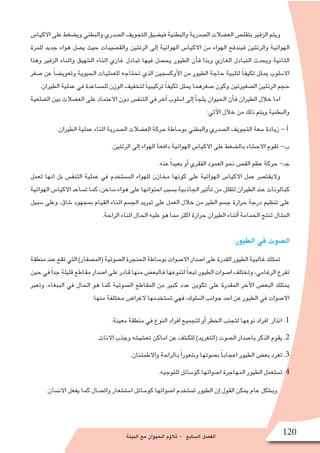 ‫البيئة‬ ‫مع‬ ‫الحيوان‬ ‫ؤم‬�‫تال‬ - ‫ال�سابع‬ ‫الف�صل‬ 120
‫االكيا�س‬ ‫على‬ ‫وي�ضغط‬ ‫والبطني‬ ‫ال�صدري‬ ‫التجويف‬ ‫في�ضيق‬ ‫والبطنية‬ ‫ال�صدرية‬ ‫الع�ضالت‬ ‫بتقل�ص‬ ‫الزفير‬ ‫ويتم‬
‫للمرة‬ ‫جديد‬ ‫هواء‬ ‫ي�صل‬ ‫حيث‬ ‫والق�صيبات‬ ‫الرئتين‬ ‫إلى‬� ‫الهوائية‬ ‫االكيا�س‬ ‫من‬ ‫الهواء‬ ‫فيندفع‬ ‫والرئتين‬ ‫الهوائية‬
‫وهذا‬ ‫الزفير‬ ‫واثناء‬ ‫ال�شهيق‬ ‫اثناء‬ ‫غازي‬ ‫تبادل‬ ‫فيها‬ ‫يح�صل‬ ‫الطيور‬ ‫أن‬�‫ف‬ ‫وبذا‬ ‫الغازي‬ ‫التبادل‬ ‫ويحدث‬ ‫الثانية‬
‫�صغر‬ ‫عن‬ ً‫ا‬‫وتعوي�ض‬ ‫الحيوية‬ ‫للعمليات‬ ‫تحتاجه‬ ‫الذي‬ ‫أوك�سجين‬‫ل‬‫ا‬ ‫من‬ ‫الطيور‬ ‫حاجة‬ ‫لتلبية‬ ً‫ا‬‫تكيف‬ ‫يمثل‬ ‫اال�سلوب‬
.‫الطيران‬ ‫عملية‬ ‫في‬ ‫للم�ساعدة‬ ‫الوزن‬ ‫لتخفيف‬ ً‫ا‬‫تركيبي‬ ً‫ا‬‫تكيف‬ ‫يمثل‬ ‫�صغرهما‬ ‫وكون‬ ‫ال�صغيرتين‬ ‫الرئتين‬ ‫حجم‬
‫ال�ضلعية‬ ‫بين‬ ‫الع�ضالت‬ ‫على‬ ‫االعتماد‬ ‫دون‬ ‫التنف�س‬ ‫في‬ ‫آخر‬� ‫ا�سلوب‬ ‫إلى‬� ‫أ‬�‫يلج‬ ‫الحيوان‬ ‫أن‬�‫ف‬ ‫الطيران‬ ‫خالل‬ ‫اما‬
:‫آتي‬‫ل‬‫ا‬ ‫خالل‬ ‫من‬ ‫ذلك‬ ‫ويتم‬ ‫والبطنية‬
.‫الطيران‬ ‫عملية‬ ‫اثناء‬ ‫ال�صدرية‬ ‫الع�ضالت‬ ‫حركة‬ ‫بو�ساطة‬ ‫والبطني‬ ‫ال�صدري‬ ‫التجويف‬ ‫�سعة‬ ‫زيادة‬ - ‫أ‬�
.‫الرئتين‬ ‫إلى‬� ‫الهواء‬ ‫دافعة‬ ‫الهوائية‬ ‫االكيا�س‬ ‫على‬ ‫بال�ضغط‬ ‫االح�شاء‬ ‫تقوم‬ -‫ب‬
.‫عنه‬ ً‫ا‬‫بعيد‬ ‫أو‬� ‫الفقري‬ ‫العمود‬ ‫نحو‬ ‫الق�ص‬ ‫عظم‬ ‫حركة‬ -‫جـ‬
‫تعمل‬ ‫انها‬ ‫بل‬ ‫التنف�س‬ ‫عملية‬ ‫في‬ ‫الم�ستخدم‬ ‫للهواء‬ ‫مخازن‬ ‫كونها‬ ‫على‬ ‫الهوائية‬ ‫االكيا�س‬ ‫عمل‬ ‫واليقت�صر‬
‫الهوائية‬ ‫االكيا�س‬ ‫ت�ساعد‬ ‫كما‬ ،‫�ساخن‬ ‫هواء‬ ‫على‬ ‫احتوائها‬ ‫ب�سبب‬ ‫الجاذبية‬ ‫أثير‬�‫ت‬ ‫من‬ ‫لتقلل‬ ‫الطيران‬ ‫عند‬ ‫كبالونات‬
‫�سبيل‬ ‫وعلى‬ ،‫�شاق‬ ‫بمجهود‬ ‫القيام‬ ‫اثناء‬ ‫الج�سم‬ ‫تبريد‬ ‫على‬ ‫العمل‬ ‫خالل‬ ‫من‬ ‫الطير‬ ‫ج�سم‬ ‫حرارة‬ ‫درجة‬ ‫تنظيم‬ ‫على‬
.‫الراحة‬ ‫اثناء‬ ‫الحال‬ ‫عليه‬ ‫هو‬ ‫مما‬ ‫اكثر‬ ‫حرارة‬ ‫الطيران‬ ‫أثناء‬� ‫الحمامة‬ ‫تنتج‬ ‫المثال‬
:‫الطيور‬ ‫في‬ ‫ال�صوت‬
‫منطقة‬‫عند‬‫تقع‬‫التي‬)‫(الم�صفار‬‫ال�صوتية‬‫الحنجرة‬‫بو�ساطة‬‫اال�صوات‬‫ا�صدار‬‫على‬‫القدرة‬‫الطيور‬‫غالبية‬‫تمتلك‬
‫حين‬‫في‬ً‫ا‬‫جد‬‫قليلة‬‫مقاطع‬‫ا�صدار‬‫على‬‫قادر‬‫منها‬‫فالبع�ض‬‫لتنوعها‬ ً‫ا‬‫تبع‬‫الطيور‬‫ا�صوات‬‫وتختلف‬،‫الرغامي‬‫تفرع‬
‫وتعبر‬ .‫الببغاء‬ ‫في‬ ‫الحال‬ ‫هو‬ ‫كما‬ ‫ال�صوتية‬ ‫المقاطع‬ ‫من‬ ‫كبير‬ ‫عدد‬ ‫تكوين‬ ‫على‬ ‫المقدرة‬ ‫آخر‬‫ل‬‫ا‬ ‫البع�ض‬ ‫يمتلك‬
:‫منها‬ ‫مختلفة‬ ‫الغرا�ض‬ ‫ت�ستخدمها‬ ‫فهي‬ ،‫ال�سلوك‬ ‫جوانب‬ ‫احد‬ ‫عن‬ ‫الطيور‬ ‫في‬ ‫اال�صوات‬
.‫معينة‬ ‫منطقة‬ ‫في‬ ‫النوع‬ ‫افراد‬ ‫لتجميع‬ ‫أو‬� ‫الخطر‬ ‫لتجنب‬ ‫نوعها‬ ‫افراد‬ ‫انذار‬ .1
.‫االناث‬ ‫وجذب‬ ‫تع�شي�شه‬ ‫اماكن‬ ‫عن‬ ‫للك�شف‬ )‫(التغريد‬ ‫ال�صوت‬ ‫با�صدار‬ ‫الذكر‬ ‫يقوم‬ .2
.‫واالطمئنان‬ ‫بالراحة‬ ً‫ا‬‫و�شعور‬ ‫ب�صوتها‬ ً‫ا‬‫اعجاب‬ ‫الطيور‬ ‫بع�ض‬ ‫تغرد‬ .3
.‫للتوجيه‬ ‫كو�سائل‬ ‫ا�صواتها‬ ‫المهاجرة‬ ‫الطيور‬ ‫ت�ستعمل‬ .4
.‫االن�سان‬ ‫يفعل‬ ‫كما‬ ‫وات�صال‬ ‫ا�ست�شعار‬ ‫كو�سائل‬ ‫ا�صواتها‬ ‫ت�ستخدم‬ ‫الطيور‬ ‫إن‬� ‫القول‬ ‫يمكن‬ ‫عام‬ ‫وب�شكل‬
 