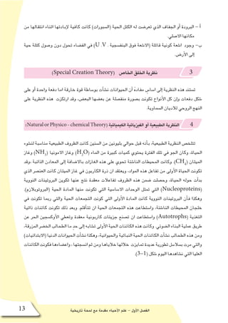 ‫تاريخية‬ ‫لمحة‬ ‫مع‬ ‫مقدمة‬ ‫أحياء‬‫ل‬‫ا‬ ‫علم‬ - ‫أول‬‫ل‬‫ا‬ ‫الف�صل‬13
‫من‬ ‫انتقالها‬ ‫اثناء‬ ‫إبادتها‬‫ل‬ ‫كافية‬ ‫كانت‬ )‫(ال�سبورات‬ ‫الحية‬ ‫الكتل‬ ‫له‬ ‫تعر�ضت‬ ‫الذي‬ ‫الجفاف‬ ‫أو‬� ‫البرودة‬ - ‫أ‬�
.‫اال�صلي‬ ‫مكانها‬
‫حية‬ ‫كتلة‬ ‫و�صول‬ ‫دون‬ ‫تحول‬ ‫الف�ضاء‬ ‫في‬ )U .V . ‫البنف�سجية‬ ‫فوق‬ ‫(اال�شعة‬ ‫قاتلة‬ ‫كونية‬ ‫ا�شعة‬ ‫وجود‬ -‫ب‬
.‫أر�ض‬‫ل‬‫ا‬ ‫إلى‬�
)Special Creation Theory( ‫الخا�ص‬‫الخلق‬‫نظرية‬ 3
‫على‬ ‫أو‬� ‫واحدة‬ ‫دفعة‬ ‫اما‬ ‫خارقة‬ ‫قوة‬ ‫بو�ساطة‬ ‫أت‬�‫ش‬�‫ن‬ ‫الحيوانات‬ ‫أن‬� ُ‫ه‬‫مفاد‬ ٍ‫ا�سا�س‬ ‫إلى‬� ‫النظرية‬ ‫هذه‬ ‫ت�ستند‬
‫على‬ ‫النظرية‬ ‫هذه‬ ‫ارتكزت‬ ‫وقد‬ ،‫البع�ض‬ ‫بع�ضها‬ ‫عن‬ ‫منف�صلة‬ ‫ب�صورة‬ ‫تكونت‬ ‫أنواع‬‫ل‬‫ا‬ ‫كل‬ ‫إن‬�‫و‬ ‫دفعات‬ ‫�شكل‬
.‫ال�سماوية‬ ‫لالديان‬ ‫الروحي‬ ‫النهج‬
(NaturalorPhysico-chemicalTheory(‫الكيميائية‬‫الفيزيائية‬‫أو‬�‫الطبيعية‬‫النظرية‬ 4
‫لن�شوء‬ ‫منا�سبة‬ ‫الطبيعية‬ ‫الظروف‬ ‫كانت‬ ‫ال�سنين‬ ‫من‬ ‫بليونين‬ ‫حوالي‬ ‫قبل‬ ‫أنه‬�‫ب‬ ،‫الطبيعية‬ ‫النظرية‬ ‫تتلخ�ص‬
‫وغاز‬ )NH3
( ‫االمونيا‬ ‫وغاز‬ )H2
O( ‫الماء‬ ‫من‬ ‫كبيرة‬ ‫كميات‬ ‫يحتوي‬ ‫الفترة‬ ‫تلك‬ ‫في‬ ‫الجو‬ ‫وكان‬ ،‫الحياة‬
‫،وقد‬ ‫الذائبة‬ ‫المعادن‬ ‫إلى‬� ‫باال�ضافة‬ ‫الغازات‬ ‫هذه‬ ‫على‬ ‫تحوي‬ ‫النا�شئة‬ ‫المحيطات‬ ‫وكانت‬ .)CH4
( ‫الميثان‬
‫الذي‬ ‫العن�صر‬ ‫كانت‬ ‫الميثان‬ ‫غاز‬ ‫في‬ ‫الكاربون‬ ‫ذرة‬ ‫ان‬ ‫ويعتقد‬ ،‫المواد‬ ‫هذه‬ ‫تفاعل‬ ‫من‬ ‫أولى‬‫ل‬‫ا‬ ‫الحياة‬ ‫تكونت‬
‫النووية‬ ‫البروتينات‬ ‫تكوين‬ ‫عنها‬ ‫نتج‬ ‫معقدة‬ ‫تفاعالت‬ ‫الظروف‬ ‫هذه‬ ‫�ضمن‬ ‫وح�صلت‬ ،‫الحياة‬ ‫حوله‬ ‫أت‬�‫بد‬
.)‫(البروتوبالزم‬ ‫الحية‬ ‫المادة‬ ‫منها‬ ‫تكونت‬ ‫التي‬ ‫اال�سا�سية‬ ‫الوحدات‬ ‫تمثل‬ ‫التي‬ )Nucleoproteins(
‫في‬ ‫تكونت‬ ‫ربما‬ ‫والتي‬ ‫الحية‬ ‫التجمعات‬ ‫كونت‬ ‫التي‬ ‫أولى‬‫ل‬‫ا‬ ‫المادة‬ ‫كانت‬ ‫النووية‬ ‫البروتينات‬ ‫أن‬�‫ف‬ ‫وهكذا‬
‫ذاتية‬ ‫كائنات‬ ‫تكونت‬ ‫ذلك‬ ‫وبعد‬ .‫أقلم‬�‫تت‬ ‫ان‬ ‫الحية‬ ‫التجمعات‬ ‫هذه‬ ‫وا�ستطاعت‬ ،‫النا�شئة‬ ‫المحيطات‬ ‫خلجان‬
‫عن‬ ‫الحر‬ ‫أوك�سجين‬‫ل‬‫ا‬ ‫وتعطي‬ ‫معقدة‬ ‫كاربونية‬ ‫جزيئات‬ ‫ت�صنع‬ ‫ان‬ ‫وا�ستطاعت‬ )Autotrophs( ‫التغذية‬
،‫المزرقة‬ ‫الخ�ضر‬ ‫الطحالب‬ ‫ما‬ ٍ‫د‬‫ح‬ ‫إلى‬� ‫ت�شابه‬ ‫أولى‬‫ل‬‫ا‬ ‫الحية‬ ‫الكائنات‬ ‫هذه‬ ‫وكانت‬ .‫ال�ضوئي‬ ‫البناء‬ ‫عملية‬ ‫طريق‬
)‫(االبتدائيات‬ ‫الدنيا‬ ‫الحيوانات‬ ‫أت‬�‫ش‬�‫ن‬ ‫وهكذا‬ ،‫والحيوانية‬ ‫النباتية‬ ‫الحية‬ ‫الكائنات‬ ‫أت‬�‫ش‬�‫ن‬ ‫الطحالب‬ ‫هذه‬ ‫ومن‬
‫الكائنات‬‫فكونت‬‫واع�ضاءها‬،‫ان�سجتها‬‫ثم‬‫ومن‬‫خالياها‬‫خاللها‬ ‫تمايزت‬‫عديدة‬‫تطورية‬‫ب�سال�سل‬‫مرت‬‫والتي‬
.)3-1( ‫�شكل‬ ‫اليوم‬ ‫ن�شاهدها‬ ‫التي‬ ‫العليا‬
 