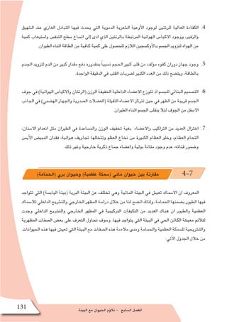 ‫البيئة‬ ‫مع‬ ‫الحيوان‬ ‫ؤم‬�‫تال‬ - ‫ال�سابع‬ ‫الف�صل‬131
44 .‫ال�شهيق‬ ‫عند‬ ‫الغازي‬ ‫التبادل‬ ‫فيها‬ ‫يحدث‬ ‫التي‬ ‫الدموية‬ ‫ال�شعرية‬ ‫أوعية‬‫ل‬‫ا‬ ‫لوجود‬ ‫للرئتين‬ ‫العالية‬ ‫الكفاءة‬
‫كمية‬ ‫وا�ستيعاب‬ ‫التنف�س‬ ‫�سطح‬ ‫ات�ساع‬ ‫إلى‬� ‫ادى‬ ‫الذي‬ ‫بالرئتين‬ ‫المرتبطة‬ ‫الهوائية‬ ‫االكيا�س‬ ‫ووجود‬ ،‫والزفير‬
.‫الطيران‬ ‫اثناء‬ ‫الطاقة‬ ‫من‬ ‫كافية‬ ‫كمية‬ ‫على‬ ‫للح�صول‬ ‫الالزم‬ ‫أوك�سجين‬‫ل‬‫با‬ ‫الج�سم‬ ‫لتزويد‬ ‫الهواء‬ ‫من‬
55 .‫الج�سم‬ ‫لتزويد‬ ‫الدم‬ ‫من‬ ‫كبير‬ ‫مقدار‬ ‫دفع‬ ‫بمقدوره‬ ً‫ا‬‫ن�سبي‬ ‫الحجم‬ ‫كبير‬ ‫قلب‬ ‫من‬ ‫ؤلف‬�‫م‬ ‫كفوء‬ ‫دوران‬ ‫جهاز‬ ‫وجود‬
.‫الواحدة‬ ‫الدقيقة‬ ‫في‬ ‫القلب‬ ‫ل�ضربات‬ ‫الكبير‬ ‫العدد‬ ‫من‬ ‫ذلك‬ ‫ويت�ضح‬ ،‫بالطاقة‬
66 .‫جوف‬ ‫في‬ )‫الهوائية‬ ‫واالكيا�س‬ ‫(الرئتان‬ ‫الوزن‬ ‫الخفيفة‬ ‫الداخلية‬ ‫االع�ضاء‬ ‫تتوزع‬ ‫اذ‬ ‫للج�سم‬ ‫البنائي‬ ‫الت�صميم‬
‫الجانب‬ ‫في‬ )‫اله�ضمي‬ ‫والجهاز‬ ‫ال�صدرية‬ ‫(الع�ضالت‬ ‫الثقيلة‬ ‫االع�ضاء‬ ‫تتركز‬ ‫حين‬ ‫في‬ ‫الظهر‬ ‫من‬ ‫قريبة‬ ‫الج�سم‬
.‫الطيران‬ ‫اثناء‬ ‫الج�سم‬ ‫ينقلب‬ ‫لئال‬ ‫الجوف‬ ‫من‬ ‫اال�سفل‬
77 .،‫اال�سنان‬ ‫انعدام‬ ‫مثل‬ ‫الطيران‬ ‫في‬ ‫والم�ساعدة‬ ‫الوزن‬ ‫تخفيف‬ ‫بغية‬ ‫واالع�ضاء‬ ‫التراكيب‬ ‫من‬ ‫العديد‬ ‫اختزال‬
‫أيمن‬‫ل‬‫ا‬ ‫المبي�ض‬ ‫فقدان‬ ،‫هوائية‬ ‫تجاويف‬ ‫وتتخللها‬ ‫العظم‬ ‫نخاع‬ ‫من‬ ‫الكبيرة‬ ‫العظام‬ ‫وخلو‬ ،‫العظام‬ ‫التحام‬
.‫ذلك‬ ‫وغير‬ ‫خارجية‬ ‫ذكرية‬ ‫جماع‬ ‫واع�ضاء‬ ‫بولية‬ ‫مثانة‬ ‫وجود‬ ‫عدم‬ ،‫قناته‬ ‫و�ضمور‬
)‫(الحمامة‬ ‫بري‬ ‫وحيوان‬ )‫عظمية‬ ‫(�سمكة‬ ‫مائي‬ ‫حيوان‬ ‫بين‬ ‫مقارنة‬ 4-7
‫تتواجد‬ ‫التي‬ )‫الياب�سة‬ ‫(بيئة‬ ‫البرية‬ ‫البيئة‬ ‫عن‬ ‫تختلف‬ ‫وهي‬ ‫المائية‬ ‫البيئة‬ ‫في‬ ‫تعي�ش‬ ‫اال�سماك‬ ‫ان‬ ‫المعروف‬
‫لال�سماك‬ ‫الداخلي‬ ‫والت�شريح‬ ‫الخارجي‬ ‫المظهر‬ ‫درا�سة‬ ‫خالل‬ ‫من‬ ‫لنا‬ ‫ات�ضح‬ ‫ولذلك‬ ،‫الحمامة‬ ‫ب�ضمنها‬ ‫الطيور‬ ‫فيها‬
‫وجدت‬ ‫الداخلي‬ ‫والت�شريح‬ ‫الخارجي‬ ‫المظهر‬ ‫في‬ ‫التركيبية‬ ‫التكيفات‬ ‫من‬ ‫العديد‬ ‫هناك‬ ‫ان‬ ‫والطيور‬ ‫العظمية‬
‫المظهرية‬ ‫ال�صفات‬ ‫بع�ض‬ ‫على‬ ‫التعرف‬ ‫نحاول‬ ‫و�سوف‬ .‫فيها‬ ‫يتواجد‬ ‫التي‬ ‫البيئة‬ ‫في‬ ‫الحي‬ ‫الكائن‬ ‫معي�شة‬ ‫لتالئم‬
.‫الحيوانات‬ ‫هذه‬ ‫فيها‬ ‫تعي�ش‬ ‫التي‬ ‫البيئة‬ ‫مع‬ ‫ال�صفات‬ ‫هذه‬ ‫مالءمة‬ ‫ومدى‬ ‫والحمامة‬ ‫العظمية‬ ‫لل�سمكة‬ ‫والت�شريحية‬
:‫آتي‬‫ل‬‫ا‬ ‫الجدول‬ ‫خالل‬ ‫من‬
 