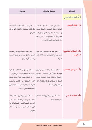 ‫البيئة‬ ‫مع‬ ‫الحيوان‬ ‫ؤم‬�‫تال‬ - ‫ال�سابع‬ ‫الف�صل‬ 132
‫ال�صفة‬‫عظمية‬‫�سمكة‬‫حمامة‬
‫الخارجي‬‫المظهر‬:ً‫ال‬‫أو‬�
‫وم�ضغوط‬ ‫االمام‬ ‫من‬ ‫مدبب‬ ‫ان�سيابي‬
‫ي�ساعد‬ ‫ال�شكل‬ ‫يف‬ ‫الت�صميم‬ ‫وهذا‬ .‫اجلانبني‬
‫املاء‬ ‫داخل‬ ‫وانطالقها‬ ‫ال�سمكة‬ ‫اندفاع‬ ‫يف‬
‫كثافة‬ ‫االعتبار‬ ‫بنظر‬ ‫اخذنا‬ ‫اذا‬ ً‫ا‬‫خ�صو�ص‬
.‫الهواء‬‫بكثافة‬‫مقارنة‬‫العالية‬‫املاء‬
‫ميثل‬ ‫وهذا‬ ‫ال�سمكة‬ ‫يف‬ ‫عنق‬ ‫اليوجد‬
‫اثناء‬‫املاء‬‫مقاومة‬‫أثري‬�‫ت‬‫لتقليل‬‫ايجابي‬‫حتور‬
.‫احلركة‬
‫واخرى‬ ‫�صدرية‬ ‫زعانف‬ ‫ال�سمكة‬ ‫متتلك‬
‫الظهرية‬ ‫الزعانف‬ ‫عن‬ ً‫ال‬‫ف�ض‬ ‫حو�ضية‬
‫ت�ساعد‬ ‫جميعها‬ ‫وهذه‬ ‫والذيلية‬ ‫والبطنية‬
‫آخر‬� ‫أو‬� ‫ب�شكل‬ ‫املاء‬ ‫داخل‬ ‫احلركة‬ ‫يف‬ ‫ال�سمكة‬
.‫ال�سمكة‬‫توازن‬‫وحتفظ‬
‫االجفان‬ ‫تفتقد‬ ‫العيون‬ ‫من‬ ‫زوج‬ ‫لل�سمكة‬
.‫اليها‬‫احلاجة‬‫لعدم‬
‫ال�شكل‬ ‫وهذا‬ ‫النهايتني‬ ‫مدبب‬ ‫مغزيل‬
‫عند‬ ‫الهواء‬ ‫اخرتاق‬ ‫يف‬ ‫للم�ساعدة‬ ً‫ا‬‫تكيف‬ ‫ميثل‬
.‫الطريان‬
‫حتريك‬ ‫يف‬ ‫وي�ساعد‬ ً‫ا‬‫ن�سبي‬ ‫طويل‬ ‫العنق‬
‫اجليدة‬ ‫ؤية‬�‫الر‬ ‫يف‬ ‫ي�ساعد‬ ‫وبالتايل‬ ‫أ�س‬�‫الر‬
.‫الطريان‬‫يف‬ ً‫ا‬‫وخ�صو�ص‬
‫االمامية‬ .‫االطراف‬ ‫من‬ ‫زوجني‬ ‫متتلك‬
.‫الطريان‬‫على‬‫ت�ساعدها‬‫اجنحة‬‫إىل‬�‫حتورت‬
‫�ضمن‬ ‫وتتباين‬ ‫قوية‬ ‫فتكون‬ ‫الخلفية‬ ‫أما‬�
‫أ�سلوب‬�‫و‬ ‫يتنا�سب‬ ‫بما‬ ‫المختلفة‬ ‫أنواع‬‫ل‬‫ا‬
‫للجثوم‬‫ت�ستخدم‬‫حيث‬‫البيئة‬‫وطبيعة‬‫الحركة‬
.‫الخ‬...‫والم�شي‬‫وال�سباحة‬
‫بثالثة‬ ‫حماطة‬ ‫العيون‬ ‫من‬ ‫زوج‬ ‫للحمامة‬
‫يحمي‬ ‫رام�ش‬ ‫وغ�شاء‬ ‫و�سفلي‬ ‫علوي‬ ،‫اجفان‬
‫الغريبة‬ ‫واالج�سام‬ ‫ال�شديد‬ ‫ال�ضوء‬ ‫من‬ ‫العني‬
‫اثناء‬ ً‫ا‬‫وخ�صو�ص‬ ‫الرياح‬ ‫حتملها‬ ‫التي‬
.‫الطريان‬
‫الج�سم‬‫�شكل‬)1(
‫التركيبية‬‫ال�صفات‬)2(
.‫المظهرية‬
‫الج�سمية‬‫اللواحق‬)3(
‫الح�س‬‫اع�ضاء‬)4(
 