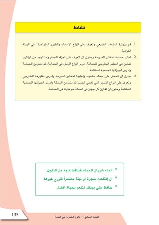 ‫البيئة‬ ‫مع‬ ‫الحيوان‬ ‫ؤم‬�‫تال‬ - ‫ال�سابع‬ ‫الف�صل‬135
‫نشاط‬
11 .‫البيئة‬ ‫في‬ ‫المتواجدة‬ ‫والطيور‬ ‫اال�سماك‬ ‫انواع‬ ‫على‬ ‫وتعرف‬ ‫الطبيعي‬ ‫المتحف‬ ‫بزيارة‬ ‫قم‬
.‫العراقية‬
22 .‫تراكيب‬ ‫من‬ ‫توجد‬ ‫وما‬ ‫الج�سم‬ ‫اجزاء‬ ‫على‬ ‫تتعرف‬ ‫ان‬ ‫وحاول‬ ‫المدر�سة‬ ‫لمختبر‬ ‫حمامة‬ ‫اجلب‬
‫الحمامة‬ ‫بت�شريح‬ ‫قم‬ .‫الحمامة‬ ‫في‬ ‫الري�ش‬ ‫انواع‬ ‫ادر�س‬ .‫للحمامة‬ ‫الخارجي‬ ‫المظهر‬ ‫في‬ ‫تت�ضح‬
.‫المختلفة‬ ‫الج�سمية‬ ‫اجهزتها‬ ‫وادر�س‬
33 .‫الخارجي‬ ‫مظهرها‬ ‫وادر�س‬ ‫المدر�سة‬ ‫لمختبر‬ ‫واجلبها‬ ،‫عظمية‬ ‫�سمكة‬ ‫على‬ ‫تح�صل‬ ‫ان‬ ‫حاول‬
‫الج�سمية‬ ‫اجهزتها‬ ‫وادر�س‬ ‫ال�سمكة‬ ‫بت�شريح‬ ‫قم‬ ،‫الج�سم‬ ‫تغطي‬ ‫التي‬ ‫الق�شور‬ ‫انواع‬ ‫على‬ ‫وتعرف‬
.‫الحمامة‬ ‫في‬ ‫مثيله‬ ‫مع‬ ‫ال�سمكة‬ ‫في‬ ‫جهاز‬ ‫كل‬ ‫تقارن‬ ‫ان‬ ‫وحاول‬ ‫المختلفة‬
.‫التلوث‬ ‫من‬ ‫عليه‬ ‫فحافظ‬ ‫الحياة‬ ‫�شريان‬ ‫الماء‬ *
.‫غيرها‬ ‫فازرع‬ ً‫ا‬‫م�ضطر‬ ‫نبتة‬ ‫أو‬� ‫�شجرة‬ ‫إقتلعت‬� ‫ان‬ *
.‫اف�ضل‬ ‫بحياة‬ ‫لتنعم‬ ‫بيئتك‬ ‫على‬ ‫حافظ‬ *
 