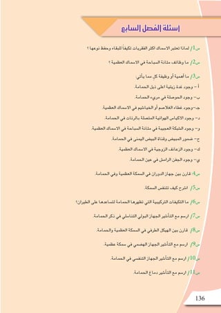 136
‫؟‬ ‫نوعها‬ ‫وحفظ‬ ‫للبقاء‬ ً‫ا‬‫تكيف‬ ‫الفقريات‬ ‫اكثر‬ ‫اال�سماك‬ ‫تعتبر‬ ‫لماذا‬ /1‫�س‬
‫؟‬ ‫العظمية‬ ‫اال�سماك‬ ‫في‬ ‫ال�سباحة‬ ‫مثانة‬ ‫وظائف‬ ‫ما‬ /2‫�س‬
:‫أتي‬�‫ي‬ ‫مما‬ ٍ‫كل‬ ‫وظيفة‬ ‫أو‬� ‫أهمية‬� ‫ما‬ /3‫�س‬
.‫الحمامة‬ ‫ذيل‬ ‫اعلى‬ ‫زيتية‬ ‫غدة‬ ‫وجود‬ - ‫أ‬�
.‫الحمامة‬ ‫مريء‬ ‫في‬ ‫الحو�صلة‬ ‫وجود‬ -‫ب‬
.‫العظمية‬ ‫اال�سماك‬ ‫في‬ ‫الخيا�شيم‬ ‫أو‬� ‫الغال�صم‬ ‫غطاء‬ ‫جـ-وجود‬
.‫الحمامة‬ ‫في‬ ‫بالرئات‬ ‫المت�صلة‬ ‫الهوائية‬ ‫االكيا�س‬ ‫وجود‬ -‫د‬
.‫العظمية‬ ‫اال�سماك‬ ‫في‬ ‫ال�سباحة‬ ‫مثانة‬ ‫في‬ ‫العجيبة‬ ‫ال�شبكة‬ ‫وجود‬ -‫و‬
.‫الحمامة‬ ‫في‬ ‫اليمنى‬ ‫البي�ض‬ ‫وقناة‬ ‫المبي�ض‬ ‫�ضمور‬ -‫ح‬
.‫العظمية‬ ‫اال�سماك‬ ‫في‬ ‫الزوجية‬ ‫الزعانف‬ ‫وجود‬ -‫ك‬
.‫الحمامة‬ ‫عين‬ ‫في‬ ‫الرام�ش‬ ‫الجفن‬ ‫وجود‬ -‫ي‬
.‫الحمامة‬ ‫وفي‬ ‫العظمية‬ ‫ال�سمكة‬ ‫في‬ ‫الدوران‬ ‫جهاز‬ ‫بين‬ ‫قارن‬ :4‫�س‬
.‫ال�سمكة‬ ‫تتنف�س‬ ‫كيف‬ ‫ا�شرح‬ /5‫�س‬
‫الطيران؟‬ ‫على‬ ‫لت�ساعدها‬ ‫الحمامة‬ ‫تظهرها‬ ‫التي‬ ‫التركيبية‬ ‫التكيفات‬ ‫ما‬ /6‫�س‬
.‫الحمامة‬ ‫ذكر‬ ‫في‬ ‫التنا�سلي‬ ‫البولي‬ ‫الجهاز‬ ‫أ�شير‬�‫الت‬ ‫مع‬ ‫ار�سم‬ /7‫�س‬
.‫والحمامة‬ ‫العظمية‬ ‫ال�سمكة‬ ‫في‬ ‫الطرفي‬ ‫الهيكل‬ ‫بين‬ ‫قارن‬ /8‫�س‬
.‫عظمية‬ ‫�سمكة‬ ‫في‬ ‫اله�ضمي‬ ‫الجهاز‬ ‫أ�شير‬�‫الت‬ ‫مع‬ ‫ار�سم‬ /9‫�س‬
.‫الحمامة‬ ‫في‬ ‫التنف�سي‬ ‫الجهاز‬ ‫أ�شير‬�‫الت‬ ‫مع‬ ‫ار�سم‬ /10‫�س‬
.‫الحمامة‬ ‫دماغ‬ ‫أ�شير‬�‫الت‬ ‫مع‬ ‫ار�سم‬ /11‫�س‬
‫السابع‬‫الفصل‬‫أسئلة‬
 