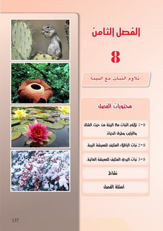 137
‫الثامن‬‫الفصل‬
8
‫الشكل‬ ‫حيث‬ ‫من‬ ‫البيئة‬ ‫مع‬ ‫النبات‬ ‫تالؤم‬ 1-8
.‫احلياة‬ ‫وطرق‬ ‫والرتكيب‬
.‫البرية‬ ‫للمعيشة‬ ‫المتكيف‬ ‫الباقالء‬ ‫نبات‬ 2-8
.‫المائية‬ ‫للمعيشة‬ ‫المتكيف‬ ‫البردي‬ ‫نبات‬ 3-8
‫نشاط‬
‫الفصل‬ ‫أسئلة‬
137
‫الفصل‬ ‫محتويات‬
‫البيئة‬ ‫مع‬ ‫النبات‬ ‫ؤم‬�‫تال‬
 