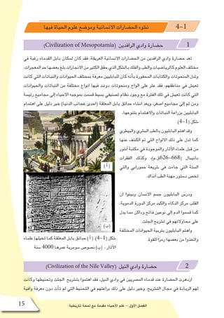 ‫تاريخية‬ ‫لمحة‬ ‫مع‬ ‫مقدمة‬ ‫أحياء‬‫ل‬‫ا‬ ‫علم‬ - ‫أول‬‫ل‬‫ا‬ ‫الف�صل‬15
)‫أ‬�(
)‫(ب‬
) ‫أ‬� (
‫فيها‬ ‫الحياة‬ ‫علوم‬ ‫ومو�ضع‬ ‫االن�سانية‬ ‫الح�ضارات‬ ‫ن�شوء‬ 4-1
)Civilization of Mesopotamia( ‫الرافدين‬ ‫وادي‬ ‫ح�ضارة‬ 1
‫في‬ ‫رغبة‬ ‫القدماء‬ ‫بابل‬ ‫ل�سكان‬ ‫كان‬ ‫فقد‬ ،‫العريقة‬ ‫االن�سانية‬ ‫الح�ضارات‬ ‫من‬ ‫الرافدين‬ ‫وادي‬ ‫ح�ضارة‬ ‫تعد‬
،‫المعجزات‬‫حد‬‫بع�ضها‬‫بلغ‬‫االنجازات‬‫من‬‫الكثير‬‫حقق‬‫الذي‬‫بال�شكل‬‫والفلك‬‫والطب‬‫كالريا�ضيات‬‫العلوم‬‫مختلف‬
‫كانت‬ ‫التي‬ ‫والنباتات‬ ‫الحيوانات‬ ‫بمختلف‬ ‫معرفة‬ ‫للبابليين‬ ‫كان‬ ‫أنه‬�‫ب‬ ‫المحفورة‬ ‫والكتابات‬ ‫المنحوتات‬ ‫وتدل‬
‫والحيوانات‬ ‫النباتات‬ ‫من‬ ‫مختلفة‬ ‫انواع‬ ‫فيها‬ ‫دونت‬ ‫ومنحوتات‬ ‫الواح‬ ‫على‬ ‫عثر‬ ‫فقد‬ ،‫مناطقهم‬ ‫في‬ ‫تعي�ش‬
‫رئي�سة‬ ‫مجاميع‬ ‫إلى‬� ‫االحياء‬ ‫بموجبه‬ ‫ق�سمت‬ ‫ب�سيط‬ ‫ت�صنيفي‬ ‫نظام‬ ‫وجود‬ ‫مع‬ ‫الفترة‬ ‫تلك‬ ‫في‬ ‫تعي�ش‬ ‫كانت‬ ‫التي‬
‫اهتمام‬ ‫على‬ ‫دليل‬ ‫خير‬ )‫الدنيا‬ ‫عجائب‬ ‫(احدى‬ ‫المعلقة‬ ‫بابل‬ ‫حدائق‬ ‫ان�شاء‬ ‫ويعد‬ ،‫ا�صغر‬ ‫مجاميع‬ ‫إلى‬� ‫ثم‬ ‫ومن‬
،‫بتنوعها‬ ‫واالهتمام‬ ‫النباتات‬ ‫بزراعة‬ ‫البابليين‬
.)4-1( ‫�شكل‬
‫والبيطري‬‫الب�شري‬‫بالطب‬‫البابليون‬‫اهتم‬‫وقد‬
‫عنها‬ ‫الك�شف‬ ‫تم‬ ‫التي‬ ‫االلواح‬ ‫ذلك‬ ‫على‬ ‫تدل‬ ‫كما‬
‫آ�شور‬� ‫مكتبة‬ ‫في‬ ‫والموجودة‬ ‫آثار‬‫ل‬‫ا‬ ‫علماء‬ ‫قبل‬ ‫من‬
‫الفقرات‬ ‫وكذلك‬ ،)‫(866-626ق.م‬ ‫بانيبال‬
‫والتي‬ ‫حمورابي‬ ‫�شريعة‬ ‫في‬ ‫جاءت‬ ‫التي‬ ‫ال�ستة‬
.‫آنذاك‬� ‫الطب‬ ‫مهنة‬ ‫د�ستور‬ ‫تخ�ص‬
‫ان‬ ‫وبينوا‬ ‫االن�سان‬ ‫ج�سم‬ ‫البابليون‬ ‫ودر�س‬
،‫الدموية‬ ‫الدورة‬ ‫مركز‬ ‫والكبد‬ ‫الذكاء‬ ‫مركز‬ ‫القلب‬
‫يدل‬ ‫مما‬ ‫وداكن‬ ‫فاتح‬ ‫نوعين‬ ‫إلى‬� ‫الدم‬ ‫ق�سموا‬ ‫كما‬
.‫الجثث‬ ‫ت�شريح‬ ‫في‬ ‫محاوالتهم‬ ‫على‬
‫المختلفة‬ ‫الحيوانات‬ ‫بتربية‬ ‫البابليون‬ ‫واهتم‬
.‫للقوة‬ ً‫ا‬‫رمز‬ ‫بع�ضها‬ ‫من‬ ‫واتخذوا‬
)Civilization of the Nile Valley( ‫النيل‬ ‫وادي‬ ‫ح�ضارة‬ 2
‫وكانت‬ ‫وتحنيطها‬ ‫الجثث‬ ‫بت�شريح‬ ‫اهتموا‬ ‫فقد‬ ،‫النيل‬ ‫وادي‬ ‫في‬ ‫الم�صريين‬ ‫قدماء‬ ‫عند‬ ‫الح�ضارة‬ ‫ازدهرت‬
‫وافية‬ ‫معرفة‬ ‫دون‬ ِ‫أت‬�‫ت‬ ‫لم‬ ‫التي‬ ‫التحنيط‬ ‫في‬ ‫براعتهم‬ ‫ذلك‬ ‫على‬ ‫دليل‬ ‫وخير‬ .‫الت�شريح‬ ‫مجال‬ ‫في‬ ‫الريادة‬ ‫لهم‬
‫علماء‬ ‫تخيلها‬ ‫كما‬ ‫المعلقة‬ ‫بابل‬ ‫حدائق‬ ) ‫أ‬� ( .)4-1( ‫�شكل‬
‫�سنة‬ 4000 ‫عمرها‬ ‫�سومرية‬ ‫ن�صو�ص‬ )‫(ب‬ ، ‫آثار‬‫ل‬‫ا‬
 