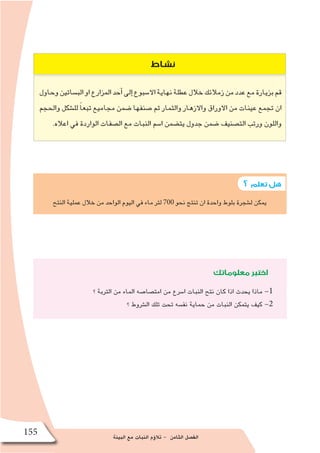 ‫البيئة‬ ‫مع‬ ‫النبات‬ ‫ؤم‬�‫تال‬ - ‫الثامن‬ ‫الف�صل‬
155
‫؟‬ ‫تعلم‬‫هل‬
‫نشاط‬
‫وحاول‬‫الب�ساتين‬‫او‬‫المزارع‬‫أحد‬�‫إلى‬�‫اال�سبوع‬‫نهاية‬‫عطلة‬‫خالل‬‫زمالئك‬‫من‬‫عدد‬‫مع‬‫بزيارة‬‫قم‬
‫والحجم‬ ‫لل�شكل‬ ً‫ا‬‫تبع‬ ‫مجاميع‬ ‫�ضمن‬ ‫�صنفها‬ ‫ثم‬ ‫والثمار‬ ‫واالزهار‬ ‫االوراق‬ ‫من‬ ‫عينات‬ ‫تجمع‬ ‫ان‬
.‫اعاله‬ ‫في‬ ‫الواردة‬ ‫ال�صفات‬ ‫مع‬ ‫النبات‬ ‫ا�سم‬ ‫يت�ضمن‬ ‫جدول‬ ‫�ضمن‬ ‫الت�صنيف‬ ‫ورتب‬ ‫واللون‬
‫النتح‬ ‫عملية‬ ‫خالل‬ ‫من‬ ‫الواحد‬ ‫اليوم‬ ‫في‬ ‫ماء‬ ‫لتر‬ 700 ‫نحو‬ ‫تنتج‬ ‫ان‬ ‫واحدة‬ ‫بلوط‬ ‫ل�شجرة‬ ‫يمكن‬
‫معلوماتك‬‫اختبر‬
‫؟‬ ‫التربة‬ ‫من‬ ‫الماء‬ ‫امت�صا�صه‬ ‫من‬ ‫ا�سرع‬ ‫النبات‬ ‫نتح‬ ‫كان‬ ‫اذا‬ ‫يحدث‬ ‫ماذا‬ -1
‫؟‬ ‫ال�شروط‬ ‫تلك‬ ‫تحت‬ ‫نف�سه‬ ‫حماية‬ ‫من‬ ‫النبات‬ ‫يتمكن‬ ‫كيف‬ -2
 