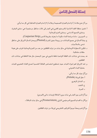 156
:‫أتي‬�‫ي‬ ‫مما‬ ‫كل‬ ‫يف‬ ‫اخلاطئة‬ ‫العبارة‬ ‫امام‬ )×( ‫وعالمة‬ ‫ال�صحيحة‬ ‫العبارة‬ ‫امام‬ )✓( ‫عالمة‬ ‫�ضع‬ /1‫�س‬
،‫الب�رشة‬ ‫من�شئ‬ :‫هي‬ ‫مر�ستيمية‬ ‫مناطق‬ ‫ثالث‬ ‫إىل‬� ‫اجلذر‬ ‫يف‬ )‫القمي‬ ‫(املر�ستيم‬ ‫النامية‬ ‫القمة‬ ‫منطقة‬ ‫تتميز‬ .‫أ‬�
. ‫الوعائية‬ ‫احلزم‬ ‫ومن�شئ‬ ، ‫اال�سا�سي‬ ‫الن�سيج‬ ‫ومن�شئ‬
.)Casparian Strip( ‫كا�سرب‬ ‫ب�رشيط‬ ‫يعرف‬ ‫ما‬ ‫مكونة‬ ‫للماء‬ ‫مر�شحة‬ ‫مادة‬ : ‫ال�سوبرين‬ .‫ب‬
‫مناطق‬ ‫على‬ ‫االوراق‬ ‫ال�ساق‬ ‫ويحمل‬ )Plumul( ‫البذرة‬ ‫جنني‬ ‫روي�شة‬ ‫من‬ ‫النباتات‬ ‫جميع‬ ‫يف‬ ‫ال�ساق‬ ‫أ‬�‫ش‬�‫ين‬ .‫ج‬
.‫بال�سالميات‬ ‫تدعى‬
‫هيئة‬ ‫على‬ ‫ترتتب‬ ‫الوعائية‬ ‫احلزم‬ ‫من‬ ‫عدد‬ ‫من‬ ‫الفلقتني‬ ‫ذوات‬ ‫من‬ ‫نبات‬ ‫�ساق‬ ‫يف‬ ‫الوعائية‬ ‫اال�سطوانة‬ ‫تتكون‬ .‫د‬
.‫متعاقبة‬ ‫حلقات‬
‫ذات‬ ‫نباتات‬ ‫يف‬ ‫التغلظ‬ ‫هذا‬ ‫مثل‬ ‫اليح�صل‬ ‫حني‬ ‫يف‬ ‫ثانوي‬ ‫تغلظ‬ ‫الواحدة‬ ‫الفلقة‬ ‫ذات‬ ‫نباتات‬ ‫يف‬ ‫يحدث‬ .‫هـ‬
. ‫الفلقتني‬
‫للنبات‬ ‫الع�ضوي‬ ‫الغذاء‬ ‫ل�صنع‬ ‫ال�شم�سية‬ ‫الطاقة‬ ‫امت�صا�ص‬ ‫ت�ستطيع‬ ‫حيث‬ ‫النبات‬ ‫اجزاء‬ ‫اهم‬ ‫االوراق‬ ‫تعد‬ .‫و‬
. ‫ال�ضوئي‬ ‫البناء‬ ‫بعملية‬
: ‫أتي‬�‫ي‬ ‫مما‬ ‫كل‬ ‫عرف‬ /2‫�س‬
.)Petiole( ‫الورقة‬ ‫عنق‬ .‫أ‬�
.‫الزهري‬ ‫احلامل‬ .‫ب‬
.‫التخت‬ .‫ج‬
.‫ال�رسة‬ .‫د‬
.)‫(الربدي‬ ‫مائي‬ ‫الباقالء)ونبات‬ ( ‫بري‬ ‫نبات‬ ‫يف‬ ‫اجلذر‬ ‫بني‬ ‫قارن‬ /3‫�س‬
. ‫الباقالء‬ ‫نبات‬ ‫�ساق‬ ‫يف‬ )Promeristem( ‫االويل‬ ‫املر�ستيمي‬ ‫الن�سيج‬ ‫اق�سام‬ ‫ما‬ /4‫�س‬
.‫الفلقتني‬ ‫ذوات‬ ‫من‬ ‫لورقة‬ ‫الت�رشيحي‬ ‫للرتكيب‬ ً‫ا‬‫موجز‬ ً‫ا‬‫و�صف‬ ‫قدم‬ /5‫�س‬
‫الثامن‬‫الفصل‬‫أسئلة‬
 