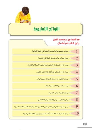 ‫البيئة‬ ‫في‬ ‫الحياة‬ ‫انماط‬ ‫مع‬ ‫والنباتات‬ ‫الحيوانات‬ ‫ؤم‬�‫تال‬ - ‫التا�سع‬ ‫الف�صل‬ 158
2
3
4
5
8
6
9
7
10
‫التعليمية‬ ‫النواتج‬
1.‫المائية‬ ‫البيئة‬ ‫في‬ ‫البيئية‬ ‫ال�شروط‬ ‫ثبات‬ ‫مفهوم‬ ‫يعرف‬
.‫الياب�سة‬ ‫في‬ ‫البيئة‬ ‫�شروط‬ ‫تباين‬ ‫ا�سباب‬ ‫يبين‬
.‫والتغذية‬ ‫الحركة‬ ‫لطبيعة‬ ً‫ا‬‫تبع‬ ‫الطيور‬ ‫في‬ ‫االرجل‬ ‫انواع‬ ‫يعدد‬
.‫الطيور‬ ‫تغذية‬ ‫لطريقة‬ ً‫ا‬‫تبع‬ ‫المناقير‬ ‫انواع‬ ‫يبين‬
.‫انواعه‬ ‫ويبين‬ ‫الحيوان‬ ‫حركة‬ ‫في‬ ‫التكيف‬ ‫يعرف‬
.‫الجفاف‬ ‫مع‬ ‫التكيف‬ ‫عن‬ ‫امثلة‬ ‫يقدم‬
.‫التغذية‬ ‫ذاتية‬ ‫االحياء‬ ‫يعرف‬
.‫التغذي‬ ‫وطريقة‬ ‫الغذاء‬ ‫نوع‬ ‫مع‬ ‫التكيف‬ ‫ي�شرح‬
.‫تغذيتها‬ ‫لتالئم‬ ‫التغذية‬ ‫نباتية‬ ‫الحيوانات‬ ‫تظهرها‬ ‫التي‬ ‫التركيبية‬ ‫التكيفات‬ ‫يبين‬
.‫التركيبية‬ ‫تكيفاتها‬ ‫ويبين‬ )‫اللحوم‬ ‫آكلة‬�( ‫الالحمة‬ ‫الحيوانات‬ ‫يعرف‬
‫الفصل‬ ‫هذا‬ ‫دراسة‬ ‫من‬ ‫االنتهاء‬ ‫بعد‬
:‫أن‬ ‫على‬ ً‫ا‬‫قادر‬ ‫الطالب‬ ‫يكون‬
 