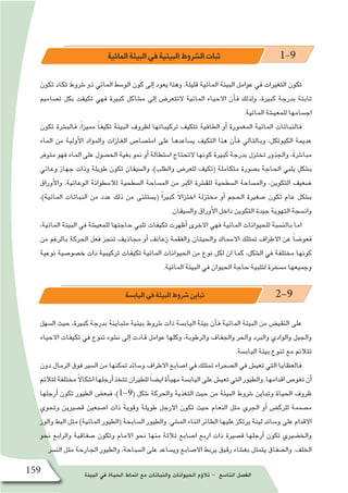 ‫البيئة‬ ‫في‬ ‫الحياة‬ ‫انماط‬ ‫مع‬ ‫والنباتات‬ ‫الحيوانات‬ ‫ؤم‬�‫تال‬ - ‫التا�سع‬ ‫الف�صل‬159
‫المائية‬ ‫البيئة‬ ‫في‬ ‫البيئية‬ ‫ال�شروط‬ ‫ثبات‬ 1-9
‫تكون‬ ‫تكاد‬ ‫�شروط‬ ‫ذو‬ ‫المائي‬ ‫الو�سط‬ ‫كون‬ ‫إلى‬� ‫يعود‬ ‫وهذا‬ .‫قليلة‬ ‫المائية‬ ‫البيئة‬ ‫عوامل‬ ‫في‬ ‫التغيرات‬ ‫تكون‬
‫ت�صاميم‬ ‫بكل‬ ‫تكيفت‬ ‫فهي‬ ‫كبيرة‬ ‫م�شاكل‬ ‫إلى‬� ‫التتعر�ض‬ ‫المائية‬ ‫االحياء‬ ‫أن‬�‫ف‬ ‫ولذلك‬ ،‫كبيرة‬ ‫بدرجة‬ ‫ثابتة‬
.‫المائية‬ ‫للمعي�شة‬ ‫اج�سامها‬
‫تكون‬ ‫فالب�شرة‬ ،ً‫ا‬‫مميز‬ ً‫ا‬‫تكيف‬ ‫البيئة‬ ‫لظروف‬ ‫تركيباتها‬ ‫تتكيف‬ ‫الطافية‬ ‫أو‬� ‫المغمورة‬ ‫المائية‬ ‫فالنباتات‬
‫الماء‬ ‫من‬ ‫أولية‬‫ل‬‫ا‬ ‫والمواد‬ ‫الغازات‬ ‫امت�صا�ص‬ ‫على‬ ‫ي�ساعدها‬ ‫التكيف‬ ‫هذا‬ ‫أن‬�‫ف‬ ‫وبالتالي‬ ،‫الكيوتكل‬ ‫عديمة‬
‫متوفر‬ ‫فهو‬ ‫الماء‬ ‫على‬ ‫الح�صول‬ ‫بغية‬ ‫نمو‬ ‫أو‬� ‫ا�ستطالة‬ ‫التحتاج‬ ‫كونها‬ ‫كبيرة‬ ‫بدرجة‬ ‫تختزل‬ ‫والجذور‬ ،ً‫ة‬‫مبا�شر‬
‫وعائي‬ ‫جهاز‬ ‫وذات‬ ‫طويلة‬ ‫تكون‬ ‫وال�سيقان‬ ،)‫والطلب‬ ‫للعر�ض‬ ‫(تكيف‬ ‫متكاملة‬ ‫ب�صورة‬ ‫الحاجة‬ ‫يلبي‬ ‫ب�شكل‬
‫أوراق‬‫ل‬‫وا‬ .‫الوعائية‬ ‫لال�سطوانة‬ ‫ال�سطحية‬ ‫الم�ساحة‬ ‫من‬ ‫اكبر‬ ‫للق�شرة‬ ‫ال�سطحية‬ ‫والم�ساحة‬ ،‫التكوين‬ ‫�ضعيف‬
،)‫المائية‬ ‫النباتات‬ ‫من‬ ‫عدد‬ ‫ذلك‬ ‫من‬ ‫(ي�ستثنى‬ ً‫ا‬‫كبير‬ ً‫ال‬‫اختزا‬ ‫مختزلة‬ ‫أو‬� ‫الحجم‬ ‫�صغيرة‬ ‫تكون‬ ‫عام‬ ‫ب�شكل‬
.‫وال�سيقان‬ ‫أوراق‬‫ل‬‫ا‬ ‫داخل‬ ‫التكوين‬ ‫جيدة‬ ‫التهوية‬ ‫وان�سجة‬
،‫المائية‬ ‫البيئة‬ ‫في‬ ‫للمعي�شة‬ ‫حاجتها‬ ‫تلبي‬ ‫تكيفات‬ ‫أظهرت‬� ‫االخرى‬ ‫فهي‬ ‫المائية‬ ‫للحيوانات‬ ‫بالن�سبة‬ ‫اما‬
‫من‬ ‫بالرغم‬ ‫الحركة‬ ‫فعل‬ ‫تنجز‬ ‫مجاذيف‬ ‫أو‬� ‫زعانف‬ ‫والفقمة‬ ‫والحيتان‬ ‫اال�سماك‬ ‫تمتلك‬ ‫االطراف‬ ‫عن‬ ً‫ا‬‫فعو�ض‬
‫نوعية‬ ‫خ�صو�صية‬ ‫ذات‬ ‫تركيبية‬ ‫تكيفات‬ ‫المائية‬ ‫الحيوانات‬ ‫من‬ ‫نوع‬ ‫لكل‬ ‫ان‬ ‫كما‬ ،‫ال�شكل‬ ‫في‬ ‫مختلفة‬ ‫كونها‬
.‫المائية‬ ‫البيئة‬ ‫في‬ ‫الحيوان‬ ‫حاجة‬ ‫لتلبية‬ ‫م�سخرة‬ ‫وجميعها‬
‫الياب�سة‬ ‫في‬ ‫البيئة‬ ‫�شروط‬ ‫تباين‬ 2-9
‫ال�سهل‬ ‫حيث‬ ،‫كبيرة‬ ‫بدرجة‬ ‫متباينة‬ ‫بيئية‬ ‫�شروط‬ ‫ذات‬ ‫الياب�سة‬ ‫بيئة‬ ‫أن‬�‫ف‬ ‫المائية‬ ‫البيئة‬ ‫من‬ ‫النقي�ض‬ ‫على‬
‫االحياء‬ ‫تكيفات‬ ‫في‬ ‫تنوع‬ ‫ن�شوء‬ ‫إلى‬� ‫قادت‬ ‫عوامل‬ ‫وكلها‬ ،‫والرطوبة‬ ‫والجفاف‬ ‫والحر‬ ‫والبرد‬ ‫والوادي‬ ‫والجبل‬
.‫الياب�سة‬ ‫بيئة‬ ‫تنوع‬ ‫مع‬ ‫تتالئم‬
‫دون‬ ‫الرمال‬ ‫فوق‬ ‫ال�سير‬ ‫من‬ ‫تمكنها‬ ‫و�سائد‬ ‫االطراف‬ ‫ا�صابع‬ ‫في‬ ‫تمتلك‬ ‫ال�صحراء‬ ‫في‬ ‫تعي�ش‬ ‫التي‬ ‫فالعظايا‬
‫لتالئم‬‫مختلفة‬ً‫ال‬‫ا�شكا‬‫أرجلها‬�‫تتخذ‬‫للطيران‬ ً‫ا‬‫اي�ض‬‫أة‬�‫مهي‬‫الياب�سة‬‫على‬‫تعي�ش‬‫التي‬‫والطيور‬.‫اقدامها‬‫تغو�ص‬‫أن‬�
‫أرجلها‬� ‫تكون‬ ‫الطيور‬ ‫فبع�ض‬ ،)1-9( ‫�شكل‬ ‫والحركة‬ ‫التغذية‬ ‫حيث‬ ‫من‬ ‫البيئة‬ ‫�شروط‬ ‫وتباين‬ ‫الحياة‬ ‫ظروف‬
‫وتحوي‬ ‫ق�صيرين‬ ‫ا�صبعين‬ ‫ذات‬ ‫وقوية‬ ‫طويلة‬ ‫االرجل‬ ‫تكون‬ ‫حيث‬ ‫النعام‬ ‫مثل‬ ‫الجري‬ ‫أو‬� ‫للرك�ض‬ ‫م�صممة‬
‫والوز‬ ‫البط‬ ‫مثل‬ )‫المائية‬ ‫(الطيور‬ ‫ال�سابحة‬ ‫والطيور‬ .‫الم�شي‬ ‫اثناء‬ ‫الطائر‬ ‫عليها‬ ‫يرتكز‬ ‫لينة‬ ‫و�سائد‬ ‫على‬ ‫االقدام‬
‫نحو‬ ‫والرابع‬ ‫�صفاقية‬ ‫وتكون‬ ‫االمام‬ ‫نحو‬ ‫منها‬ ‫ثالثة‬ ‫ا�صابع‬ ‫اربع‬ ‫ذات‬ ‫ق�صيرة‬ ‫أرجلها‬� ‫تكون‬ ‫والخ�ضيري‬
‫الن�سر‬ ‫مثل‬ ‫الجارحة‬ ‫والطيور‬ ،‫ال�سباحة‬ ‫على‬ ‫وي�ساعد‬ ‫اال�صابع‬ ‫يربط‬ ‫رقيق‬ ‫بغ�شاء‬ ‫يتمثل‬ ‫وال�صفاق‬ .‫الخلف‬
 