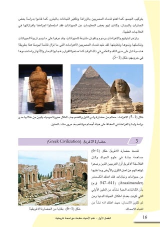 ‫تاريخية‬ ‫لمحة‬ ‫مع‬ ‫مقدمة‬ ‫أحياء‬‫ل‬‫ا‬ ‫علم‬ - ‫أول‬‫ل‬‫ا‬ ‫الف�صل‬ 16
‫بع�ض‬ ‫بدرا�سة‬ ‫قاموا‬ ‫كما‬ ،‫بالبذور‬ ‫النباتات‬ ‫وتكثير‬ ‫بالزراعة‬ ‫الم�صريين‬ ‫قدماء‬ ‫اهتم‬ ‫كما‬ ،‫الج�سم‬ ‫بتركيب‬
‫في‬ ‫وافرازاتها‬ ‫اجزاءها‬ ‫ا�ستعملوا‬ ‫فقد‬ ‫الحيوانات‬ ‫عن‬ ‫المعلومات‬ ‫بع�ض‬ ‫لهم‬ ‫وكانت‬ ،‫والديدان‬ ‫الح�شرات‬
،‫الطبية‬ ‫العالجات‬
‫الحيوانات‬‫تربية‬‫يبدو‬‫ما‬‫على‬‫عرفوا‬‫وقد‬،‫للحيوانات‬‫متنوعة‬‫ونقو�ش‬‫بر�سوم‬‫واالهرامات‬‫ابنيتهم‬‫وتزخر‬
‫بطريقة‬ ‫هذا‬ ‫ليومنا‬ ‫قائمة‬ ‫تزال‬ ‫ما‬ ‫التي‬ ‫االهرامات‬ ‫الم�صريين‬ ‫قدماء‬ ‫�شيد‬ ‫لقد‬ .‫وتغذيتها‬ ‫ونموها‬ ‫وتنا�سلها‬
‫وا�ستخدموها‬‫أنهار‬‫ل‬‫وا‬‫البحار‬‫فجابوا‬‫القوارب‬‫�صنعوا‬‫كما‬‫الوقت‬‫ذلك‬‫في‬‫العلمي‬‫التقدم‬‫مدى‬‫على‬‫تدل‬‫هند�سية‬
.)5-1( ‫�شكل‬ ،‫حروبهم‬ ‫في‬
)Greek Civilization( ‫االغريق‬ ‫ح�ضارة‬ 3
)6-1( ‫�شكل‬ ‫االغريق‬ ‫ح�ضارة‬ ‫قدمت‬
‫وكان‬ ،‫الحياة‬ ‫علوم‬ ‫في‬ ‫جادة‬ ‫م�ساهمة‬
‫و�ضعوا‬‫الذين‬‫الغربيين‬‫أول‬�‫االغريق‬‫الفال�سفة‬
‫عليها‬‫وما‬‫أر�ض‬‫ل‬‫وا‬‫الكون‬‫ا�صل‬‫عن‬‫توقعاتهم‬
‫انك�سمندر‬ ‫اعتقد‬ ‫فقد‬ ،‫ونباتات‬ ‫حيوانات‬ ‫من‬
)‫ق.م‬ 547-611( )Anaximander(
‫أولي‬‫ل‬‫ا‬ ‫الطين‬ ‫من‬ ‫أت‬�‫ش‬�‫ن‬ ‫الحية‬ ‫الكائنات‬ ‫أن‬�‫ب‬
‫ومن‬ ‫الدنيا‬ ‫الحياة‬ ‫ا�شكال‬ ٍ‫ذ‬‫بعدئ‬ ‫كونت‬ ‫التي‬
‫من‬ ‫أ‬�‫ش‬�‫ن‬ ‫انه‬ ‫اعتقد‬ ‫حيث‬ ،‫االن�سان‬ ‫تكون‬ ‫ثم‬
.‫اال�سماك‬ ‫ا�شباه‬‫االغريقية‬ ‫الح�ضارة‬ ‫من‬ ‫بقايا‬ .)6-1( ‫�شكل‬
‫مدى‬ ‫خاللها‬ ‫من‬ ‫يتبين‬ ‫لمومياء‬ ‫�صورة‬ ‫ال�شكل‬ ‫جنب‬ ‫وتت�ضح‬ ‫النيل‬ ‫وادي‬ ‫ح�ضارة‬ ‫من‬ ‫معالم‬ ‫االهرامات‬ .)5-1( ‫�شكل‬
.‫ال�سنين‬ ‫مئات‬ ‫مرور‬ ‫بعد‬ ‫موتاهم‬ ‫أج�سام‬� ‫هيئة‬ ‫على‬ ‫الحفاظ‬ ‫في‬ ‫الفراعنة‬ ‫وابداع‬ ‫براعة‬
 