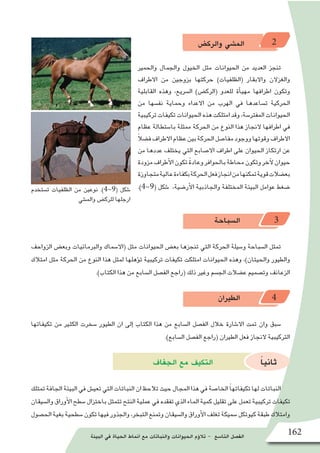 ‫البيئة‬ ‫في‬ ‫الحياة‬ ‫انماط‬ ‫مع‬ ‫والنباتات‬ ‫الحيوانات‬ ‫ؤم‬�‫تال‬ - ‫التا�سع‬ ‫الف�صل‬ 162
‫والرك�ض‬ ‫الم�شي‬ 2
‫والحمير‬ ‫والجمال‬ ‫الخيول‬ ‫مثل‬ ‫الحيوانات‬ ‫من‬ ‫العديد‬ ‫تنجز‬
‫االطراف‬ ‫من‬ ‫بزوجين‬ ‫حركتها‬ )‫(الظلفيات‬ ‫واالبقار‬ ‫والغزالن‬
‫القابلية‬ ‫وهذه‬ ،‫ال�سريع‬ )‫(الرك�ض‬ ‫للعدو‬ ‫أة‬�‫مهي‬ ‫اطرافها‬ ‫وتكون‬
‫من‬ ‫نف�سها‬ ‫وحماية‬ ‫االعداء‬ ‫من‬ ‫الهرب‬ ‫في‬ ‫ت�ساعدها‬ ‫الحركية‬
‫تركيبية‬‫تكيفات‬‫الحيوانات‬‫هذه‬‫امتلكت‬‫وقد‬،‫المفتر�سة‬‫الحيوانات‬
‫عظام‬ ‫با�ستطالة‬ ‫ممثلة‬ ‫الحركة‬ ‫من‬ ‫النوع‬ ‫هذا‬ ‫النجاز‬ ‫اطرافها‬ ‫في‬
ً‫ال‬‫ف�ض‬‫االطراف‬‫عظام‬‫بين‬‫الحركة‬‫مفا�صل‬‫ووجود‬‫وقوتها‬‫االطراف‬
‫من‬ ‫عددها‬ ‫يختلف‬ ‫التي‬ ‫اال�صابع‬ ‫اطراف‬ ‫على‬ ‫الحيوان‬ ‫ارتكاز‬ ‫عن‬
‫مزودة‬‫أطراف‬‫ل‬‫ا‬‫تكون‬ ً‫ة‬‫وعاد‬‫بالحوافر‬‫محاطة‬‫وتكون‬‫آخر‬‫ل‬‫حيوان‬
‫متجاوزة‬‫عالية‬‫بكفاءة‬‫الحركة‬‫فعل‬‫انجاز‬‫من‬‫تمكنها‬‫قوية‬‫بع�ضالت‬
.)4-9( ‫�شكل‬ ،‫أر�ضية‬‫ل‬‫ا‬ ‫والجاذبية‬ ‫المختلفة‬ ‫البيئة‬ ‫عوامل‬ ‫�ضغط‬
‫ال�سباحة‬ 3
‫الزواحف‬ ‫وبع�ض‬ ‫والبرمائيات‬ ‫(اال�سماك‬ ‫مثل‬ ‫الحيوانات‬ ‫بع�ض‬ ‫تنجزها‬ ‫التي‬ ‫الحركة‬ ‫و�سيلة‬ ‫ال�سباحة‬ ‫تمثل‬
‫امتالك‬ ‫مثل‬ ‫الحركة‬ ‫من‬ ‫النوع‬ ‫هذا‬ ‫لمثل‬ ‫ؤهلها‬�‫ت‬ ‫تركيبية‬ ‫تكيفات‬ ‫امتلكت‬ ‫الحيوانات‬ ‫وهذه‬ ،)‫والحيتان‬ ‫والطيور‬
.)‫الكتاب‬ ‫هذا‬ ‫من‬ ‫ال�سابع‬ ‫الف�صل‬ ‫(راجع‬ ‫ذلك‬ ‫وغير‬ ‫الج�سم‬ ‫ع�ضالت‬ ‫وت�صميم‬ ‫الزعانف‬
‫الطيران‬ 4
‫تكيفاتها‬ ‫من‬ ‫الكثير‬ ‫�سخرت‬ ‫الطيور‬ ‫ان‬ ‫إلى‬� ‫الكتاب‬ ‫هذا‬ ‫من‬ ‫ال�سابع‬ ‫الف�صل‬ ‫خالل‬ ‫اال�شارة‬ ‫تمت‬ ‫وان‬ ‫�سبق‬
.)‫ال�سابع‬ ‫الف�صل‬ ‫(راجع‬ ‫الطيران‬ ‫فعل‬ ‫النجاز‬ ‫التركيبية‬
‫الجفاف‬ ‫مع‬ ‫التكيف‬ ً‫ا‬‫ثاني‬
‫تمتلك‬‫الجافة‬‫البيئة‬‫في‬‫تعي�ش‬‫التي‬‫النباتات‬‫ان‬‫تالحظ‬‫حيث‬‫المجال‬‫هذا‬‫في‬‫الخا�صة‬ ً‫ا‬‫تكيفاته‬‫لها‬‫النباتات‬
‫وال�سيقان‬‫أوراق‬‫ل‬‫ا‬‫�سطح‬‫باختزال‬‫تتمثل‬‫النتح‬‫عملية‬‫في‬‫تفقده‬‫الذي‬‫الماء‬‫كمية‬‫تقليل‬‫على‬‫تعمل‬‫تركيبية‬‫تكيفات‬
‫الح�صول‬‫بغية‬‫�سطحية‬‫تكون‬‫فيها‬‫والجذور‬،‫التبخر‬‫وتمنع‬‫وال�سيقان‬‫أوراق‬‫ل‬‫ا‬‫تغلف‬‫�سميكة‬‫كيوتكل‬‫طبقة‬‫وامتالك‬
‫ت�ستخدم‬ ‫الظلفيات‬ ‫من‬ ‫نوعين‬ .)4-9( ‫�شكل‬
‫والم�شي‬ ‫للرك�ض‬ ‫ارجلها‬
 