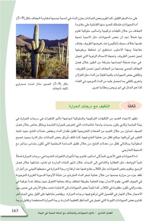 ‫البيئة‬ ‫في‬ ‫الحياة‬ ‫انماط‬ ‫مع‬ ‫والنباتات‬ ‫الحيوانات‬ ‫ؤم‬�‫تال‬ - ‫التا�سع‬ ‫الف�صل‬163
‫�صحراوي‬ ‫لنبات‬ ‫مثال‬ ‫ال�صبير‬ .)5-9( ‫�شكل‬
‫للجفاف‬ ‫تكيف‬
.)5-9(‫�شكل‬‫الجفاف‬‫لمقاومة‬‫ج�سمها‬‫ان�سجة‬‫في‬‫الماء‬‫بخزن‬‫النباتات‬‫بع�ض‬‫تقوم‬‫كما‬،‫القليل‬‫المطر‬‫ماء‬‫على‬
‫مقاومة‬‫على‬‫القابلية‬‫منها‬‫العديد‬‫فتمتلك‬‫الحيوانات‬‫أما‬�
‫تقوم‬ ‫�سلوكية‬ ‫وا�ساليب‬ ‫تركيبية‬ ‫تكيفات‬ ‫خالل‬ ‫من‬ ‫الجفاف‬
‫تحيط‬ ‫االميبا‬ ‫مثل‬ ‫الحيوانات‬ ‫بع�ض‬ ‫ان‬ ‫نجد‬ ً‫ال‬‫فمث‬ ‫بها‬
‫جفاف‬ ‫لظروف‬ ‫تعر�ضها‬ ‫عند‬ )‫(تتكي�س‬ ‫�سميك‬ ‫بغالف‬ ‫نف�سها‬
‫برطوبتها‬ ‫تحتفظ‬ ‫ان‬ ‫ت�ستطيع‬ ‫اال�سلوب‬ ‫وبهذا‬ ‫مفاجئة‬
‫تعي�ش‬ ‫التي‬ ‫الرئوية‬ ‫اال�سماك‬ ‫وتحيط‬ .‫الظروف‬ ‫تح�سن‬ ‫لحين‬
‫ف�صل‬ ‫خالل‬ ‫الطين‬ ‫من‬ ‫ب�شرنقة‬ ‫اج�سامها‬ ‫�ضحلة‬ ‫مياه‬ ‫في‬
،‫الظروف‬ ‫تح�سن‬ ‫لحين‬ ‫الجفاف‬ ‫من‬ ‫ج�سمها‬ ‫لتحمي‬ ‫الجفاف‬
‫الغزالن‬‫مثل‬‫الماء‬‫من‬‫قليلة‬‫بكمية‬‫الحيوانات‬‫بع�ض‬‫وتكتفي‬
‫الغذاء‬‫في‬‫الموجود‬‫الماء‬‫من‬‫عليه‬‫تح�صل‬‫بما‬‫تكتفي‬‫واخرى‬
.‫اخرى‬ ‫وعظايا‬ ‫بري�ص‬ ‫ابو‬ ‫في‬ ‫الحال‬ ‫هو‬ ‫كما‬
‫الحرارة‬ ‫درجات‬ ‫مع‬ ‫التكيف‬ ً‫ا‬‫ثالث‬
‫في‬ ‫الحرارة‬ ‫درجات‬ ‫في‬ ‫التغيرات‬ ‫أثير‬�‫ت‬ ‫لمواجهة‬ ‫وال�سلوكية‬ ‫التركيبية‬ ‫التكيفات‬ ‫من‬ ‫العديد‬ ‫االحياء‬ ‫تظهر‬
‫ف�صل‬ ‫خالل‬ ‫خا�ص‬ ‫وب�شكل‬ ‫ال�شديدة‬ ‫للحرارة‬ ‫تتعر�ض‬ ‫التي‬ ‫فالنباتات‬ .‫وا�سعة‬ ‫بمديات‬ ‫يكون‬ ‫والذي‬ ‫الياب�سة‬ ‫بيئة‬
‫تتخذ‬ ‫حيث‬ ،‫النتح‬ ‫معدالت‬ ‫وخف�ض‬ ‫الماء‬ ‫فقدان‬ ‫تقليل‬ ‫الت�شريحية‬ ‫ال�صفات‬ ‫من‬ ‫العديد‬ ‫خالل‬ ‫من‬ ‫تحاول‬ ‫ال�صيف‬
‫ت�صبح‬ ‫بحيث‬ ‫الذرة‬ ‫مثل‬ ‫النباتات‬ ‫بع�ض‬ ‫أوراق‬� ‫تلتف‬ ‫كما‬ ،‫فيها‬ ‫النتح‬ ‫عملية‬ ‫من‬ ‫تقلل‬ ‫مواقع‬ ‫أوراقها‬� ‫في‬ ‫الثغور‬
‫مع‬ ‫مبا�شر‬ ‫بتما�س‬ ‫تكون‬ ‫التي‬ ‫ال�سطحية‬ ‫الم�ساحة‬ ‫تقليل‬ ‫خالل‬ ‫من‬ ،‫النتح‬ ‫معدالت‬ ‫من‬ ‫تقلل‬ ‫وبالتالي‬ ‫ا�سطوانية‬
.‫الخارجي‬ ‫المحيط‬
ً‫ال‬‫فمث‬‫الحرارة‬‫درجات‬‫في‬‫ال�شديدة‬‫التغيرات‬‫أثيرات‬�‫ت‬‫بها‬‫تقاوم‬‫ا�ساليب‬‫إلى‬�‫أ‬�‫تلج‬‫أخرى‬‫ل‬‫ا‬‫فهي‬‫الحيوانات‬‫اما‬
‫ف�صل‬ ‫خالل‬ ‫ن�شاطها‬ ‫تعاود‬ ‫ثم‬ ‫الباردة‬ ‫ال�شتاء‬ ‫ا�شهر‬ ‫خالل‬ ‫ال�سبات‬ ‫إلى‬� ‫واالفاعي‬ ‫العظايا‬ ‫مثل‬ ‫الزواحف‬ ‫أ‬�‫تلج‬
‫ان‬‫أجل‬�‫من‬‫البيئي‬‫محيطها‬‫في‬‫الحرارة‬‫درجة‬‫ارتفاع‬‫عند‬‫فمها‬‫بفتح‬‫الكالب‬‫مثل‬‫الحيوانات‬‫بع�ض‬‫وتقوم‬.‫الربيع‬
‫الموجودة‬ ‫الغزيرة‬ ‫الدموية‬ ‫أوعية‬‫ل‬‫ا‬ ‫�شبكة‬ ‫من‬ ‫المتر�شح‬ ‫الماء‬ ‫تبخر‬ ‫عملية‬ ‫خالل‬ ‫من‬ ‫ج�سمها‬ ‫حرارة‬ ‫من‬ ‫جزء‬ ‫تفقد‬
‫في‬ ‫عرقية‬ ً‫ا‬‫غدد‬ ‫يمتلك‬ ‫حيث‬ ‫التعرق‬ ‫بعملية‬ ‫وذلك‬ ‫تختلف‬ ‫بطريقة‬ ‫العملية‬ ‫بهذه‬ ‫االن�سان‬ ‫يقوم‬ ،‫الفمي‬ ‫الجوف‬ ‫في‬
‫بين‬‫جحور‬‫في‬‫أر�ض‬‫ل‬‫ا‬‫�سطح‬‫تحت‬‫االختباء‬‫إلى‬�‫الحيوانات‬‫بع�ض‬‫أ‬�‫تلج‬‫كما‬.‫الكالب‬‫في‬‫مفقودة‬‫تكون‬‫والتي‬‫جلده‬
‫آخر‬�‫اتجاه‬‫وفي‬.‫الليل‬‫على‬‫ن�شاطها‬‫ويقت�صر‬ .‫الحرارة‬‫درجات‬‫فيها‬‫ترتفع‬‫التي‬‫الف�صول‬‫في‬‫النهار‬‫خالل‬‫االحجار‬
‫درجة‬ ‫وتقليل‬ ‫المنخف�ضة‬ ‫الحرارة‬ ‫درجة‬ ‫الباردة‬ ‫القطبية‬ ‫المناطق‬ ‫في‬ ‫تعي�ش‬ ‫التي‬ ‫اللبونة‬ ‫الحيوانات‬ ‫بع�ض‬ ‫تقاوم‬
 