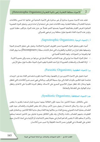 ‫البيئة‬ ‫في‬ ‫الحياة‬ ‫انماط‬ ‫مع‬ ‫والنباتات‬ ‫الحيوانات‬ ‫ؤم‬�‫تال‬ - ‫التا�سع‬ ‫الف�صل‬165
)Heterotrophic Organisms( )‫التغذية‬ ‫ذاتية‬ ‫(غير‬ ‫التغذية‬ ‫مختلفة‬ ‫االحياء‬ 2
‫بالكائنات‬ ‫ت�سمى‬ ‫لذا‬ .‫غذائها‬ ‫في‬ ‫المنتجة‬ ‫االحياء‬ ‫على‬ ‫مبا�شرة‬ ‫غير‬ ‫أو‬� ‫مبا�شرة‬ ‫ب�صورة‬ ‫االحياء‬ ‫هذه‬ ‫تعتمد‬
‫الع�ضوية‬ ‫المواد‬ ‫وتحليل‬ ‫ترتيب‬ ‫اعادة‬ ‫أو‬� ‫ا�ستخدام‬ ‫على‬ ‫تعمل‬ ‫الكائنات‬ ‫وهذه‬ ،‫التغذية‬ ‫مختلفة‬ ‫أو‬� ‫التغذية‬ ‫متباينة‬
.‫اخرى‬ ‫معقدة‬ ‫بتراكيب‬ ‫المواد‬ ‫هذه‬ ‫خزن‬ ‫عن‬ ً‫ال‬‫ف�ض‬ ،‫النمو‬ ‫ب�ضمنها‬ ‫الحيوية‬ ‫بفعاليتها‬ ‫القيام‬ ‫لغر�ض‬ ‫الجاهزة‬
:‫إلى‬� ‫تق�سم‬ ‫فهي‬ ‫ثم‬ ‫ومن‬ ‫مختلفة‬ ‫بطرق‬ ‫لنف�سها‬ ‫الغذاء‬ ‫االحياء‬ ‫هذه‬ ‫ؤمن‬�‫وت‬
:)Saprotrophic Organisms( ‫الرمية‬ ‫االحياء‬ ) ‫أ‬�
‫الميتة‬ ‫االج�سام‬ ‫تحليل‬ ‫على‬ ‫وتعمل‬ ،‫المالئمة‬ ‫الحرارية‬ ‫الظروف‬ ‫�ضمن‬ ‫الع�ضوية‬ ‫المواد‬ ‫بتحليل‬ ‫تقوم‬ ‫أحياء‬�
‫الغذاء‬ ‫يوفر‬ ‫مما‬ )Decomposers ( ‫محللة‬ ‫كائنات‬ ‫تمثل‬ ‫التي‬ ‫والفطريات‬ ‫البكتريا‬ ‫من‬ ‫انواع‬ ‫بفعل‬ ‫وتب�سيطها‬
:‫في‬ ‫أهمية‬� ‫التغذية‬ ‫ولهذه‬ .‫الحيوانات‬ ‫من‬ ‫ولغيرها‬ ‫لها‬
.‫التربة‬ ‫خ�صوبة‬ ‫إلى‬�‫و‬ ‫جديد‬ ‫من‬ ‫دورتها‬ ‫في‬ ‫لتدخل‬ ‫للبيئة‬ ‫العنا�صر‬ ‫عودة‬ ‫إلى‬� ‫ؤدي‬�‫ي‬ ‫مما‬ ‫الميتة‬ ‫المواد‬ ‫تحلل‬
.‫أر�ض‬‫ل‬‫ا‬ ‫�سطح‬ ‫فوق‬ ‫متكد�سة‬ ‫الميتة‬ ‫المواد‬ ‫لبقيت‬ ‫التغذية‬ ‫هذه‬ ‫لوال‬ ‫اذ‬ ‫الع�ضوية‬ ‫والمخلفات‬ ‫الف�ضالت‬ ‫ازالة‬
:)Parasitic Organisms( ‫الطفيلية‬ ‫االحياء‬ )‫ب‬
‫انزيمات‬ ‫فرز‬ ‫بعد‬ ‫الغذاء‬ ‫بامت�صا�ص‬ ‫تقوم‬ ‫االحياء‬ ‫وهذه‬ ،‫تلتهمها‬ ‫ان‬ ‫دون‬ ‫االخرى‬ ‫االحياء‬ ‫على‬ ‫تعي�ش‬ ‫احياء‬
‫تتطفل‬‫التي‬‫للكائنات‬ً‫ا‬‫�ضرر‬‫ت�سبب‬‫فهي‬‫وبالتالي‬،‫التركيب‬‫ب�سيطة‬‫مواد‬‫إلى‬� ‫الغذاء‬‫مكونات‬‫لتك�سير‬‫عليه‬‫ها�ضمة‬
‫وتطفل‬ ،‫االغنام‬ ‫على‬ ‫الكبدية‬ ‫الدودة‬ ‫وتطفل‬ ،‫اال�سماك‬ ‫على‬ ‫البحري‬ ‫الالمبري‬ ‫حيوان‬ ‫تطفل‬ ‫ذلك‬ ‫ومثال‬ ‫عليها‬
.‫والبطاطة‬ ‫الطماطة‬ ‫على‬ ‫الهالوك‬ ‫نبات‬
:)Symbiotic Organisms( ‫المتكافلة‬ ‫االحياء‬ )‫جـ‬
‫ينق�ص‬ ‫ما‬ ‫بتقديم‬ ‫احدهما‬ ‫قيام‬ ‫ب�صورة‬ ‫بينهما‬ ‫العالقة‬ ‫تكون‬ ‫بحيث‬ ً‫ا‬‫مع‬ ‫كائنين‬ ‫معي�شة‬ ،‫بالتكافل‬ ‫نعني‬
‫تقوم‬ ‫حيث‬ ‫والطحالب‬ ‫الفطريات‬ ‫بع�ض‬ ‫ذلك‬ ‫ومثال‬ ،‫آخر‬‫ل‬‫ا‬ ‫بدون‬ ‫يعي�ش‬ ‫ان‬ ‫الحدهما‬ ‫يمكن‬ ‫وال‬ ،‫مواد‬ ‫من‬ ‫آخر‬‫ل‬‫ا‬
‫تقوم‬‫وبالمقابل‬.‫الكائنين‬‫لكال‬‫حاجة‬‫يمثل‬‫الغذاء‬‫وهذا‬‫خاللها‬‫من‬‫الغذاء‬‫و�صنع‬‫ال�ضوئي‬‫البناء‬‫بعملية‬‫الطحالب‬
‫ي�ستفيد‬ ‫احدهما‬ ‫كائنين‬ ‫بين‬ ‫تعاي�ش‬ ‫ب�صورة‬ ‫التكافل‬ ‫يكون‬ ‫وقد‬ .‫إمالح‬‫ل‬‫وا‬ ‫بالماء‬ ‫الطحالب‬ ‫بتجهيز‬ ‫الفطريات‬
‫حيث‬‫االن�سان‬‫امعاء‬‫في‬‫أوليات‬‫ل‬‫ا‬‫أو‬�‫االبتدائيات‬‫بع�ض‬‫معي�شة‬‫في‬‫الحال‬‫هو‬‫كما‬‫يت�ضرر‬‫ال‬‫لكنه‬‫ي�ستفيد‬‫ال‬‫آخر‬‫ل‬‫وا‬
.‫لالن�سان‬ ً‫ا‬‫�ضرر‬ ‫ت�سبب‬ ‫وال‬ ‫الغليظة‬ ‫االمعاء‬ ‫�ضمن‬ ‫القولون‬ ‫في‬ ‫الف�ضالت‬ ‫على‬ ‫تتغذى‬
 