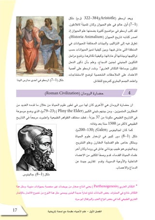 ‫تاريخية‬ ‫لمحة‬ ‫مع‬ ‫مقدمة‬ ‫أحياء‬‫ل‬‫ا‬ ‫علم‬ - ‫أول‬‫ل‬‫ا‬ ‫الف�صل‬17
‫�شكل‬ )‫ق.م‬ 322-384()Aristotle( ‫ار�سطو‬ ‫ويعد‬
.‫الفالطون‬ ً‫ا‬‫تلميذ‬ ‫وكان‬ ‫الحيوان‬ ‫علم‬ ‫في‬ ‫عالم‬ ‫أول‬� )7-1(
‫إذ‬� ‫الحيوان‬ ‫علم‬ ‫ب�ضمنها‬ ‫كثيرة‬ ‫موا�ضيع‬ ‫في‬ ‫ار�سطو‬ ‫كتب‬ ‫لقد‬
،)Historia Animalium( ‫الحيوان‬ ‫تاريخ‬ ‫كتابه‬ ‫ا�صدر‬
‫في‬ ‫للحيوانات‬ ‫المختلفة‬ ‫والبيئات‬ ‫التراكيب‬ ‫إلى‬� ‫فيه‬ ‫تطرق‬
‫ح�سب‬ ‫الحيوانات‬ ‫تميز‬ ‫كيفية‬ ‫وبين‬ ،‫فيها‬ ‫عا�ش‬ ‫التي‬ ‫المنطقة‬
‫مراحل‬‫وتتبع‬،‫تكاثرها‬‫وكيفية‬،‫عاداتها‬‫أو‬�‫وبيئاتها‬‫تراكيبها‬
‫النحل‬ ‫ذكور‬ ‫أن‬�‫ب‬ ‫وعلم‬ ،‫الدجاج‬ ‫لجنين‬ ‫الجنيني‬ ‫التكوين‬
‫أهمية‬� ‫على‬ ‫ار�سطو‬ ‫و�شدد‬ .*‫العذري‬ ‫التكاثر‬ ‫بو�ساطة‬ ‫تتكون‬
‫اال�ستنتاجات‬ ‫لو�ضع‬ ‫ال�شخ�صية‬ ‫المالحظات‬ ‫على‬ ‫االعتماد‬
.‫للنقا�ش‬ ‫كمرجع‬ ‫الب�شري‬ ‫الج�سم‬ ‫واعتمد‬
)Roman Civilization( ‫الرومان‬ ‫ح�ضارة‬ 4
‫من‬ ‫العديد‬ ‫قدمه‬ ‫ما‬ ‫خالل‬ ‫من‬ ‫الحياة‬ ‫علوم‬ ‫تطور‬ ‫في‬ ‫دور‬ ‫لها‬ ‫كان‬ ‫أخرى‬‫ل‬‫ا‬ ‫هي‬ ‫الرومان‬ ‫ح�ضارة‬ ‫ان‬
‫مو�سوعة‬ ‫و�ضع‬ ‫الذي‬ ،)‫(32-97م‬ ) Pliny the Elder( ‫الكبير‬ ‫بليني‬ ‫بينهم‬ ‫ومن‬ ، ‫المتميزين‬ ‫المفكرين‬
‫التاريخ‬ ‫في‬ ً‫ا‬‫مرجع‬ ‫واعتبرت‬ ‫الطبيعية‬ ‫الظواهر‬ ‫مختلف‬ ‫غطت‬ ، ً‫ا‬‫جزء‬ 37 ‫من‬ ‫مكونة‬ ‫الطبيعي‬ ‫التاريخ‬ ‫في‬
.‫وفاته‬ ‫بعد‬ ‫�سنة‬ 1500 ‫من‬ ‫الكثر‬ ‫الطبيعي‬
،)‫(031-002م‬ )Galen( ‫لجالينو�س‬ ‫كان‬ ‫كما‬
‫الحياة‬ ‫علوم‬ ‫ازدهار‬ ‫في‬ ‫كبير‬ ‫دور‬ )8-1( ‫�شكل‬
.‫الت�شريح‬ ‫وعلم‬ ‫المقارن‬ ‫الف�سلجة‬ ‫علم‬ ‫خا�ص‬ ‫وب�شكل‬
‫آخر‬� ‫وكان‬ ‫روما‬ ‫في‬ ‫عا�ش‬ ‫يوناني‬ ‫طبيب‬ ‫هو‬ ‫وجالينو�س‬
‫االع�ضاء‬ ‫من‬ ‫للكثير‬ ً‫ا‬‫و�صف‬ ‫قدم‬ ،‫القدماء‬ ‫الحياة‬ ‫علماء‬
‫عن‬ ‫جيدة‬ ‫تقارير‬ ‫وقدم‬ ،‫الدموية‬ ‫أوعية‬‫ل‬‫وا‬ ‫الداخلية‬
.‫واالع�صاب‬ ‫الدماغ‬
‫هذا‬ ‫ومثل‬ ،‫منوية‬ ‫بحيوانات‬ ‫مخ�صبة‬ ‫غير‬ ‫بوي�ضات‬ ‫من‬ ‫�صغار‬ ‫انتاج‬ ‫يعني‬ ) Parthenogenesis( ‫العذري‬ ‫التكاثر‬ *
‫ثمار‬ِ‫إ‬‫ل‬‫با‬ ‫االثمار‬ ‫ن�ضوج‬ ‫من‬ ‫النوع‬ ‫هذا‬ ‫مثل‬ ‫وي�سمى‬ ‫البذور‬ ‫عديمة‬ ً‫ا‬‫ثمار‬ ‫تنتج‬ ‫النباتات‬ ‫بع�ض‬ .‫الح�شرات‬ ‫في‬ ‫�شائع‬ ‫التكاثر‬
.‫�سرة‬ ‫ابو‬ ‫والبرتقال‬ ‫العنب‬ ‫انواع‬ ‫بع�ض‬ ‫في‬ ‫كما‬ ‫الطبيعي‬ ‫العذري‬
‫جالينو�س‬ .)8-1( ‫�شكل‬
‫اثينا‬ ‫مدار�س‬ ‫احدى‬ ‫في‬ ‫ار�سطو‬ .)7-1( ‫�شكل‬
 