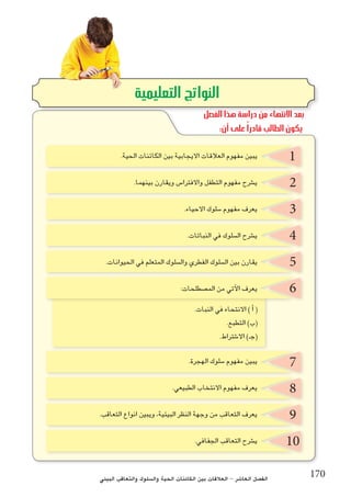‫البيئي‬ ‫والتعاقب‬ ‫وال�سلوك‬ ‫الحية‬ ‫الكائنات‬ ‫بين‬ ‫العالقات‬ - ‫العا�شر‬ ‫الف�صل‬ 170
2
3
4
7
5
8
6
9
10
1.‫الحية‬ ‫الكائنات‬ ‫بين‬ ‫االيجابية‬ ‫العالقات‬ ‫مفهوم‬ ‫يبين‬
.‫بينهما‬ ‫ويقارن‬ ‫واالفترا�س‬ ‫التطفل‬ ‫مفهوم‬ ‫ي�شرح‬
.‫االحياء‬ ‫�سلوك‬ ‫مفهوم‬ ‫يعرف‬
.‫النباتات‬ ‫في‬ ‫ال�سلوك‬ ‫ي�شرح‬
.‫الحيوانات‬ ‫في‬ ‫المتعلم‬ ‫وال�سلوك‬ ‫الفطري‬ ‫ال�سلوك‬ ‫بين‬ ‫يقارن‬
:‫الم�صطلحات‬ ‫من‬ ‫آتي‬‫ل‬‫ا‬ ‫يعرف‬
.‫الهجرة‬ ‫�سلوك‬ ‫مفهوم‬ ‫يبين‬
.‫الطبيعي‬ ‫االنتخاب‬ ‫مفهوم‬ ‫يعرف‬
.‫التعاقب‬ ‫انواع‬ ‫ويبين‬ ،‫البيئية‬ ‫النظر‬ ‫وجهة‬ ‫من‬ ‫التعاقب‬ ‫يعرف‬
.‫الجفافي‬ ‫التعاقب‬ ‫ي�شرح‬
.‫النبات‬ ‫في‬ ‫االنتحاء‬ ) ‫أ‬� (
.‫التطبع‬ )‫(ب‬
.‫اال�شتراط‬ )‫(جـ‬
‫التعليمية‬ ‫النواتج‬
‫الفصل‬ ‫هذا‬ ‫دراسة‬ ‫من‬ ‫االنتهاء‬ ‫بعد‬
:‫أن‬ ‫على‬ ً‫ا‬‫قادر‬ ‫الطالب‬ ‫يكون‬
 
